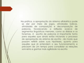 Na prática, a apropriação do sistema alfabético pode
se dar por meio de jogos, atividades lúdicas,
atividades de composição e decomposição de
palavras, favorecendo a reflexão acerca de
segmentos linguísticos menores, como as sílabas e os
fonemas. A escrita de palavras é importante tanto
para aqueles que ainda estão iniciando o processo
de apropriação do sistema de escrita - de modo que
possam refletir sobre suas hipóteses, quanto para
aqueles que já entendem o seu funcionamento e
precisam de um tempo para consolidar as relações
som-letra e ganhar mais agilidade na escrita
 