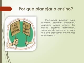 Por que planejar o ensino?
Precisamos planejar para
fazermos escolhas coerentes,
organizar nossas rotinas, ter
nossos objetivos delimitados,
saber aonde queremos chegar
e o que precisamos ensinar aos
nossos alunos.
 