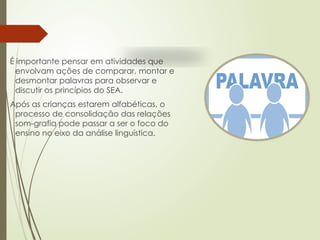 É importante pensar em atividades que
envolvam ações de comparar, montar e
desmontar palavras para observar e
discutir os princípios do SEA.
Após as crianças estarem alfabéticas, o
processo de consolidação das relações
som-grafia pode passar a ser o foco do
ensino no eixo da análise linguística.
 