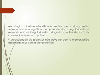 Ao atingir a hipótese alfabética é preciso que a criança reflita
sobre a norma ortográfica, compreendendo as regularidades e
memorizando as irregularidades ortográficas, a fim de escrever
convencionalmente as palavras.
A preocupação do professor não deve ser com a memorização
das regras, mas com a compreensão.
 