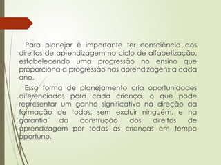 Para planejar é importante ter consciência dos
direitos de aprendizagem no ciclo de alfabetização,
estabelecendo uma progressão no ensino que
proporciona a progressão nas aprendizagens a cada
ano.
Essa forma de planejamento cria oportunidades
diferenciadas para cada criança, o que pode
representar um ganho significativo na direção da
formação de todos, sem excluir ninguém, e na
garantia da construção dos direitos de
aprendizagem por todas as crianças em tempo
oportuno.
 
