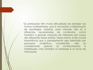 Os professores têm muita dificuldade de planejar nas
turmas multisseriadas, pois é necessário a elaboração
de estratégias variadas, para atender não só a
diferentes necessidades de conteúdos, como
também a grande variação de interesses por causa
das diferentes faixas etárias. Dessa forma, é de crucial
importância que o planejamento seja orientado por
processos avaliativos consistentes, não se
considerando apenas os conhecimentos e
habilidades, mas também os interesses e os focos de
motivação.
 
