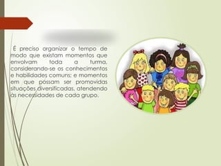 É preciso organizar o tempo de
modo que existam momentos que
envolvam toda a turma,
considerando-se os conhecimentos
e habilidades comuns; e momentos
em que possam ser promovidas
situações diversificadas, atendendo
às necessidades de cada grupo.
 