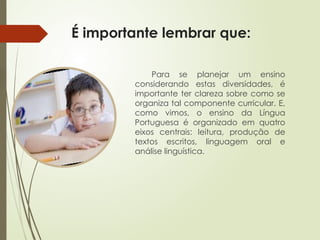 É importante lembrar que:
Para se planejar um ensino
considerando estas diversidades, é
importante ter clareza sobre como se
organiza tal componente curricular. E,
como vimos, o ensino da Língua
Portuguesa é organizado em quatro
eixos centrais: leitura, produção de
textos escritos, linguagem oral e
análise linguística.
 