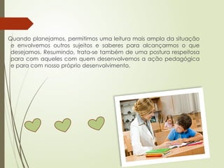 Quando planejamos, permitimos uma leitura mais ampla da situação
e envolvemos outros sujeitos e saberes para alcançarmos o que
desejamos. Resumindo, trata-se também de uma postura respeitosa
para com aqueles com quem desenvolvemos a ação pedagógica
e para com nosso próprio desenvolvimento.
 