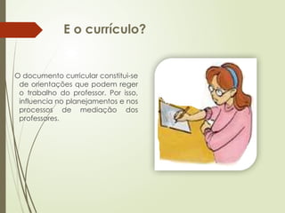 E o currículo?
O documento curricular constitui-se
de orientações que podem reger
o trabalho do professor. Por isso,
influencia no planejamentos e nos
processos de mediação dos
professores.
 