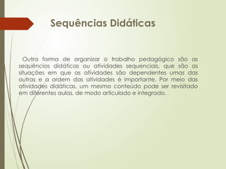 Sequências Didáticas
Outra forma de organizar o trabalho pedagógico são as
sequências didáticas ou atividades sequenciais, que são as
situações em que as atividades são dependentes umas das
outras e a ordem das atividades é importante. Por meio das
atividades didáticas, um mesmo conteúdo pode ser revisitado
em diferentes aulas, de modo articulado e integrado.
 
