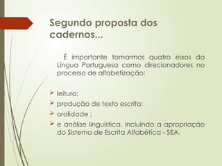 Segundo proposta dos
cadernos...
É importante tomarmos quatro eixos da
Língua Portuguesa como direcionadores no
processo de alfabetização:
 leitura;
 produção de texto escrito;
 oralidade ;
 e análise linguística, incluindo a apropriação
do Sistema de Escrita Alfabética - SEA.
 