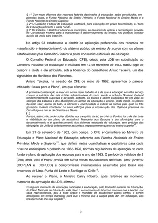10
§ 1º Com nove décimos dos recursos federais destinados à educação, serão constituídos, em
parcelas iguais, o Fundo Nacional do Ensino Primário, o Fundo Nacional do Ensino Médio e o
Fundo Nacional do Ensino Superior.
§ 2º O Conselho Federal de Educação elaborará, para execução em prazo determinado, o Plano
de Educação referente a cada Fundo.
§ 3º Os Estados, o Distrito Federal e os municípios, se deixarem de aplicar a percentagem prevista
na Constituição Federal para a manutenção e desenvolvimento do ensino, não poderão solicitar
auxílio da União para esse fim.
No artigo 93 estabelecia a diretriz da aplicação preferencial dos recursos na
manutenção e desenvolvimento do sistema público de ensino de acordo com os planos
estabelecidos pelo Conselho Federal e pelos conselhos estaduais de educação.
O Conselho Federal de Educação (CFE), criado pela LDB em substituição ao
Conselho Nacional de Educação e instalado em 12 de fevereiro de 1962, tratou logo de
cumprir a tarefa a ele atribuída, sob a liderança do conselheiro Anísio Teixeira, um dos
signatários do Manifesto dos Pioneiros.
Anísio Teixeira, na sessão do CFE de maio de 1962, apresentou o parecer
intitulado “Bases para o Plano”, em que afirmava:
A primeira consideração a levar em conta neste trabalho é a de que a educação constitui serviço
comum e solidário das três órbitas administrativas do país, sendo a ação do Governo Federal
fundamentalmente supletiva e devendo, portanto, os planos a serem elaborados ter em vista os
serviços dos Estados e dos Municípios no campo da educação e ensino. Deste modo, os planos
deverão visar, acima de tudo, a oferecer a oportunidade e indicar as formas pela qual os três
governos possam coordenar os seus esforços para a consecução dos objetivos previstos na
Constituição e na Lei de Diretrizes e Bases.
(...)
Parece, assim, não poder sofrer dúvidas que o espírito da lei, ao criar os Fundos, foi o de dar base
e viabilidade ao um plano de assistência financeira aos Estados e aos Municípios para o
desenvolvimento e o aperfeiçoamento dos sistemas estaduais de educação, sem prejuízo das
obrigações da União já anteriormente assumidas, especialmente quanto ao ensino superior11
.
Em 21 de setembro de 1962, com pompa, o CFE encaminhava ao Ministro da
Educação o Plano Nacional de Educação, referente aos Fundos Nacionais de Ensino
Primário, Médio e Superior12
, que definia metas quantitativas e qualitativas para cada
nível de ensino para o período de 1963-1970, normas reguladoras de aplicação de cada
fundo e plano de aplicação dos recursos para o ano de 1963. O período de validade de 8
(oito) anos para o Plano levava em conta metas educacionais definidas pelo governo
(COPLAN e COPLED) e compromissos internacionais assumidos pelo Brasil nos
encontros de Lima, Punta del Leste e Santiago do Chile13
.
Ao receber o Plano, o Ministro Darcy Ribeiro, após referir-se ao momento
marcante da aprovação da LDB, afirmou:
O segundo momento da educação nacional é a elaboração, pelo Conselho Federal de Educação,
do Plano Nacional de Educação, vale dizer, o cumprimento do honroso mandato que a Nação, por
seus representantes, deu a esse órgão: o mandato de estabelecer planos certos, a serem
alcançados em tempo marcado, para que o mínimo que a Nação pode dar, em educação, aos
brasileiros não lhe seja negado14
.
 