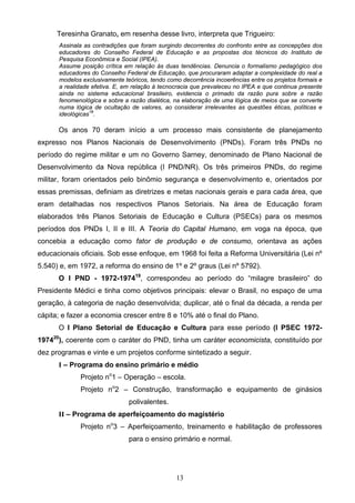 13
Teresinha Granato, em resenha desse livro, interpreta que Trigueiro:
Assinala as contradições que foram surgindo decorrentes do confronto entre as concepções dos
educadores do Conselho Federal de Educação e as propostas dos técnicos do Instituto de
Pesquisa Econômica e Social (IPEA).
Assume posição crítica em relação às duas tendências. Denuncia o formalismo pedagógico dos
educadores do Conselho Federal de Educação, que procuraram adaptar a complexidade do real a
modelos exclusivamente teóricos, tendo como decorrência incoerências entre os projetos formais e
a realidade efetiva. E, em relação à tecnocracia que prevaleceu no IPEA e que continua presente
ainda no sistema educacional brasileiro, evidencia o primado da razão pura sobre a razão
fenomenológica e sobre a razão dialética, na elaboração de uma lógica de meios que se converte
numa lógica de ocultação de valores, ao considerar irrelevantes as questões éticas, políticas e
ideológicas18
.
Os anos 70 deram início a um processo mais consistente de planejamento
expresso nos Planos Nacionais de Desenvolvimento (PNDs). Foram três PNDs no
período do regime militar e um no Governo Sarney, denominado de Plano Nacional de
Desenvolvimento da Nova república (I PND/NR). Os três primeiros PNDs, do regime
militar, foram orientados pelo binômio segurança e desenvolvimento e, orientados por
essas premissas, definiam as diretrizes e metas nacionais gerais e para cada área, que
eram detalhadas nos respectivos Planos Setoriais. Na área de Educação foram
elaborados três Planos Setoriais de Educação e Cultura (PSECs) para os mesmos
períodos dos PNDs I, II e III. A Teoria do Capital Humano, em voga na época, que
concebia a educação como fator de produção e de consumo, orientava as ações
educacionais oficiais. Sob esse enfoque, em 1968 foi feita a Reforma Universitária (Lei nº
5.540) e, em 1972, a reforma do ensino de 1º e 2º graus (Lei nº 5792).
O I PND - 1972-197419
, correspondeu ao período do “milagre brasileiro” do
Presidente Médici e tinha como objetivos principais: elevar o Brasil, no espaço de uma
geração, à categoria de nação desenvolvida; duplicar, até o final da década, a renda per
cápita; e fazer a economia crescer entre 8 e 10% até o final do Plano.
O I Plano Setorial de Educação e Cultura para esse período (I PSEC 1972-
197420
), coerente com o caráter do PND, tinha um caráter economicista, constituído por
dez programas e vinte e um projetos conforme sintetizado a seguir.
I – Programa do ensino primário e médio
Projeto no
1 – Operação – escola.
Projeto no
2 – Construção, transformação e equipamento de ginásios
polivalentes.
II – Programa de aperfeiçoamento do magistério
Projeto no
3 – Aperfeiçoamento, treinamento e habilitação de professores
para o ensino primário e normal.
 
