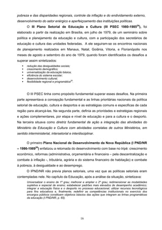 16
pobreza e das disparidades regionais, controle da inflação e do endividamento externo,
desenvolvimento do setor enérgico e aperfeiçoamento das instituições políticas.
O III Plano Setorial de Educação e Cultura (III PSEC 1980-198524
), foi
elaborado a partir da realização em Brasília, em julho de 1979, de um seminário sobre
política e planejamento da educação e cultura, com a participação dos secretários de
educação e cultura das unidades federadas. A ele seguiram-se os encontros nacionais
de planejamento realizados em Manaus, Natal, Goiânia, Vitoria, e Florianópolis nos
meses de agosto a setembro do ano de 1979, quando foram identificados os desafios a
superar assim sintetizados:
 redução das desigualdades sociais;
 crescimento demográfico;
 universalização da educação básica;
 eficiência do sistema escolar;
 desenvolvimento cultural;
 flexibilidade regional e programática25
.
O III PSEC tinha como propósito fundamental superar esses desafios. Na primeira
parte apresentava a concepção fundamental e as linhas prioritárias nacionais da política
setorial de educação, cultura e desportos e as estratégias comuns e especificas de cada
região para alcançá-las. Na segunda parte, definia as prioridades e estratégias regionais
e ações complementares, por etapa e nível de educação e para a cultura e o desporto.
Na terceira situava como diretriz fundamental de ação a integração das atividades do
Ministério da Educação e Cultura com atividades correlatas de outros Ministérios, em
sentido interministerial, intersetorial e interdisciplinar.
O primeiro Plano Nacional de Desenvolvimento da Nova República (I PND/NR
– 1986-198926
) enfatizou a retomada do desenvolvimento com base no tripé: crescimento
econômico, reformas (administrativa, orçamentária e financeira – pela descentralização e
combate à inflação -, tributária, agrária e do sistema financeiro de habitação) e combate
à pobreza, à desigualdade e ao desemprego.
O IPND/NR não previa planos setoriais, uma vez que as políticas setoriais eram
contempladas nele. No capítulo da Educação, após a análise da situação, sintetizava:
Universalizar o ensino de 1º grau; melhorar e ampliar o 2º grau; redimensionar as modalidades
supletiva e especial de ensino; estabelecer padrões mais elevados de desempenho acadêmico;
integrar a educação física e o desporto no processo educacional; utilizar recursos tecnológicos
para fins educativos e, finalmente; redefinir as competências institucionais no exercício dos
encargos públicos constituem objetivos báscios das ações que integram as linhas programáticas
da educação (I PND/NR, p. 65).
 