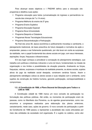 17
Para alcançar esses objetivos o I PND/NR definiu para a educação oito
programas e detalhou suas ações:
 Programa educação para todos (universalização do ingresso e permanência na
escola das crianças de 7 a 14 anos)
 Programa Melhoria do ensino de 2º grau
 Programa Ensino Supletivo
 Programa Educação Especial
 Programa Nova Universidade
 Programa Desporto e Cidadania
 Programas Novas Tecnologias Educacionais
 Programa Descentralização e Participação.
No final dos anos 80, época econômica e politicamente movediça e cambiante, o
planejamento tradicional, de base prescritiva do futuro desejado e normativa da ação a
empreender, passou a ser fortemente questionado, por não levar em conta as surpresas
da realidade, nem o papel fundamental dos atores sociais em jogo, com seus interesses,
aspirações, forças, fraquezas e idiossincrasias.
Em seu lugar começou a prevalecer a concepção do planejamento estratégico, que
trabalha com políticas e diretrizes indicando o rumo do futuro, fundamentado na missão da
organização e nos limites e possibilidades da situação presente. Analisando as forças,
fraquezas, valores, surpresas e incertezas da realidade presente, os atores sociais, sujeitos
ativos do jogo da realidade social desejada, constroem cenários futuros. Assim o
planejamento estratégico coloca os atores sociais e suas relações com o ambiente, como
sujeitos da construção da história humana, gerando participação, corresponsabilidade e
compromisso.
1.5. A Constituição de 1988, o Plano Decenal de Educação para Todos e a
LDB de 1996
A Constituição cidadã de 1988 marca um novo conceito de participação na
formulação das políticas públicas. Até então, os momentos de participação eram de
pessoas, como no Manifesto dos Pioneiros, ou de agentes governamentais, como nos
encontros e congressos realizados para elaboração dos planos anteriores,
caracterizando, neste caso, ações de governo. O novo conceito de participação a partir
da Constituinte de 1988 passou a representar a pluralidade das vozes articuladas por
meio das entidades da sociedade civil organizada. É o sujeito no coletivo, como ator
 