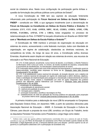 18
social da cidadania ativa. Nesta nova configuração da participação ganha ênfase a
questão da formulação das políticas públicas como políticas de Estado4
.
A nova Constituição de 1988 tem seu capítulo de educação fortemente
influenciado pela participação do Fórum Nacional em Defesa da Escola Pública –
FNDEP – constituído em 1986, e que agregava inicialmente (com a denominação de
Fórum da Educação na Constituinte em Defesa do Ensino Público e Gratuito) 15
entidades (CUT, CGT, OAB, ANPED, SBPC, SEAE, CEDES, ANDES, ANDE, CPB,
FENOE, FASUBRA, ANPAE, UNE e UBES), todas engajadas no processo de
redemocratização do País. O FNDEP foi lançado oficialmente em Brasília em 09/04/1987
com o "Manifesto em Defesa da Escola Pública e Gratuita"27
.
A Constituição de 1988 manteve o princípio de organização da educação em
sistemas de ensino, acrescentando o ente federado município, todos com liberdade de
organização, em regime de colaboração, obedecidas as diretrizes nacionais, de
competência da União. Ao longo de seus 22 anos, a Constituição sofreu diversas
Emendas. Atualmente assim dispõe em relação aos sistemas de ensino, aos recursos da
educação e ao Plano Nacional de Educação:
Art. 212. A União aplicará, anualmente, nunca menos de dezoito, e os Estados, o Distrito Federal e
os Municípios vinte e cinco por cento, no mínimo, da receita resultante de impostos, compreendida
a proveniente de transferências, na manutenção e desenvolvimento do ensino.
§ 5º A educação básica pública terá como fonte adicional de financiamento a contribuição social do
salário-educação, recolhida pelas empresas na forma da lei. (Redação dada pela Emenda
Constitucional nº 53, de 2006)
Art. 214. A lei estabelecerá o plano nacional de educação, de duração decenal, com o objetivo de
articular o sistema nacional de educação em regime de colaboração e definir diretrizes, objetivos,
metas e estratégias de implementação para assegurar a manutenção e desenvolvimento do ensino
em seus diversos níveis, etapas e modalidades por meio de ações integradas dos poderes
públicos das diferentes esferas federativas que conduzam a: (Redação dada pela Emenda
Constitucional nº 59, de 2009)
I - erradicação do analfabetismo;
II - universalização do atendimento escolar;
III - melhoria da qualidade do ensino;
IV - formação para o trabalho;
V - promoção humanística, científica e tecnológica do País.
VI - estabelecimento de meta de aplicação de recursos públicos em educação como proporção
do produto interno bruto. (Incluído pela Emenda Constitucional nº 59, de 2009)
A primeira iniciativa para a elaboração da nova LDB foi encampada no Congresso
pelo Deputado Octávio Elísio, em dezembro 1988, a partir de subsídios oferecidos pela
Associação Nacional de Educação – ANDE. A Comissão de Educação e Cultura da
Câmara, para discutir a proposta da nova LDB, constituiu um Grupo de Trabalho, tendo
os deputados Florestan Fernandes como Presidente e Jorge Hage como relator.
4
. Embora toda a ação dos agentes públicos legitimamente constituídos deva ter a natureza de ação de Estado,
considera-se aqui que um Plano de Educação se caracteriza como Plano de Estado quando dotado de três
dimensões: a legal (legitimado por lei), a temporal (definido para uma década - período superior ao de um
governo) e a participativa (elaborado com a participação da sociedade civil).
 