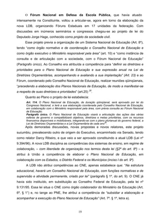19
O Fórum Nacional em Defesa da Escola Pública, que havia atuado
intensamente na Constituinte, voltou a articular-se, agora em torno da elaboração da
nova LDB, organizando Fóruns Estaduais em 17 unidades da federação. Com
discussões em inúmeros seminários e congressos chegou-se ao projeto de lei do
Deputado Jorge Hage, conhecido como projeto da sociedade civil.
Esse projeto previa a organização de um Sistema Nacional de Educação (Art. 8º),
tendo “como órgão normativo e de coordenação o Conselho Nacional de Educação e
como órgão executivo o Ministério responsável pela área” (art. 10) e “como instância de
consulta e de articulação com a sociedade, com o Fórum Nacional de Educação”
(Parágrafo único). Ao Conselho era atribuída a competência para “definir as diretrizes e
prioridades para o Plano Nacional de Educação e sua expressão anual na Lei de
Diretrizes Orçamentárias, acompanhando e avaliando a sua implantação” (Art. 23) e ao
Fórum, coordenado pelo Conselho Nacional de Educação, realizar reuniões qüinqüenais,
“precedendo a elaboração dos Planos Nacionais de Educação, de modo a manifestar-se
a respeito de suas diretrizes e prioridades” (art.25) 28
.
Quanto ao Plano o projeto de lei estabelecia:
Art. 114. O Plano Nacional de Educação, de duração qüinqüenal, será aprovado por lei do
Congresso Nacional, e terá a sua elaboração coordenada pelo Conselho Nacional de Educação,
em colaboração com o Ministério responsável pela área, com prévia consulta ao Fórum Nacional
de Educação.
Parágrafo único. O Plano Nacional de Educação visará a articulação das ações das várias
esferas de governo e compatibilizará objetivos, diretrizes e metas prioritárias, com os recursos
financeiros disponíveis e mobilizáveis, integrando-se com o plano plurianual do governo federal, a
Lei de Diretrizes Orçamentárias e a Lei Orçamentária de cada ano29
.
Após demoradas discussões, novas propostas e novos relatores, este projeto
sucumbiu, prevalecendo outro de origem do Executivo, encaminhado via Senado, tendo
como relator Darcy Ribeiro, e que veio a ser aprovado constituindo a atual LDB (Lei nº
9.394/96). A nova LDB disciplina as competências dos sistemas de ensino, em regime de
colaboração, – com liberdade de organização nos termos desta lei (§2º do art. 8º) – e
atribui à União a competência de elaborar o Plano Nacional de Educação, em
colaboração com os Estados, o Distrito Federal e os Municípios (inciso I do art. 9º).
A LDB não atribui competências ao CNE, apenas estabelece que: “Na estrutura
educacional, haverá um Conselho Nacional de Educação, com funções normativas e de
supervisão e atividade permanente, criado por lei” (parágrafo § 1º, do art. 9). O CNE já
havia sido instituído, em substituição ao Conselho Federal de Educação, pela lei nº
9.131/95. Essa lei situa o CNE como órgão colaborador do Ministério da Educação (Art.
6ª, § 1°) e, no tange ao PNE, lhe atribui a competência de “subsidiar a elaboração e
acompanhar a execução do Plano Nacional de Educação” (Art. 7º. § 1º, letra a).
 