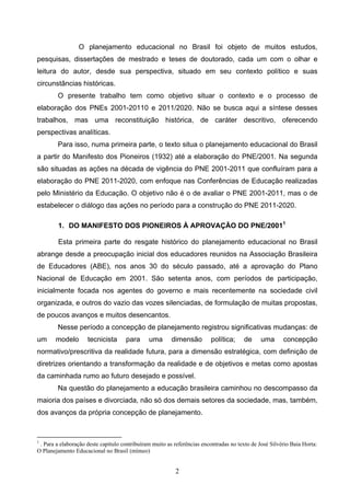 2
O planejamento educacional no Brasil foi objeto de muitos estudos,
pesquisas, dissertações de mestrado e teses de doutorado, cada um com o olhar e
leitura do autor, desde sua perspectiva, situado em seu contexto político e suas
circunstâncias históricas.
O presente trabalho tem como objetivo situar o contexto e o processo de
elaboração dos PNEs 2001-20110 e 2011/2020. Não se busca aqui a síntese desses
trabalhos, mas uma reconstituição histórica, de caráter descritivo, oferecendo
perspectivas analíticas.
Para isso, numa primeira parte, o texto situa o planejamento educacional do Brasil
a partir do Manifesto dos Pioneiros (1932) até a elaboração do PNE/2001. Na segunda
são situadas as ações na década de vigência do PNE 2001-2011 que confluíram para a
elaboração do PNE 2011-2020, com enfoque nas Conferências de Educação realizadas
pelo Ministério da Educação. O objetivo não é o de avaliar o PNE 2001-2011, mas o de
estabelecer o diálogo das ações no período para a construção do PNE 2011-2020.
1. DO MANIFESTO DOS PIONEIROS À APROVAÇÃO DO PNE/20011
Esta primeira parte do resgate histórico do planejamento educacional no Brasil
abrange desde a preocupação inicial dos educadores reunidos na Associação Brasileira
de Educadores (ABE), nos anos 30 do século passado, até a aprovação do Plano
Nacional de Educação em 2001. São setenta anos, com períodos de participação,
inicialmente focada nos agentes do governo e mais recentemente na sociedade civil
organizada, e outros do vazio das vozes silenciadas, de formulação de muitas propostas,
de poucos avanços e muitos desencantos.
Nesse período a concepção de planejamento registrou significativas mudanças: de
um modelo tecnicista para uma dimensão política; de uma concepção
normativo/prescritiva da realidade futura, para a dimensão estratégica, com definição de
diretrizes orientando a transformação da realidade e de objetivos e metas como apostas
da caminhada rumo ao futuro desejado e possível.
Na questão do planejamento a educação brasileira caminhou no descompasso da
maioria dos países e divorciada, não só dos demais setores da sociedade, mas, também,
dos avanços da própria concepção de planejamento.
1
. Para a elaboração deste capítulo contribuíram muito as referências encontradas no texto de José Silvério Baia Horta:
O Planejamento Educacional no Brasil (mímeo)
 