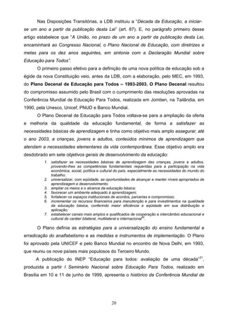 20
Nas Disposições Transitórias, a LDB instituiu a “Década da Educação, a iniciar-
se um ano a partir da publicação desta Lei” (art. 87). E, no parágrafo primeiro desse
artigo estabelece que “A União, no prazo de um ano a partir da publicação desta Lei,
encaminhará ao Congresso Nacional, o Plano Nacional de Educação, com diretrizes e
metas para os dez anos seguintes, em sintonia com a Declaração Mundial sobre
Educação para Todos”.
O primeiro passo efetivo para a definição de uma nova política de educação sob a
égide da nova Constituição veio, antes da LDB, com a elaboração, pelo MEC, em 1993,
do Plano Decenal de Educação para Todos – 1993-2003. O Plano Decenal resultou
do compromisso assumido pelo Brasil com o cumprimento das resoluções aprovadas na
Conferência Mundial de Educação Para Todos, realizada em Jomtien, na Tailândia, em
1990, pela Unesco, Unicef, PNUD e Banco Mundial.
O Plano Decenal de Educação para Todos voltava-se para a ampliação da oferta
e melhoria da qualidade da educação fundamental, de forma a satisfazer as
necessidades básicas de aprendizagem e tinha como objetivo mais amplo assegurar, até
o ano 2003, a crianças, jovens e adultos, conteúdos mínimos de aprendizagem que
atendam a necessidades elementares da vida contemporânea. Esse objetivo amplo era
desdobrado em sete objetivos gerais de desenvolvimento da educação:
1. satisfazer as necessidades básicas de aprendizagem das crianças, jovens e adultos,
provendo-lhes as competências fundamentais requeridas para a participação na vida
econômica, social, política e cultural do país, especialmente as necessidades do mundo do
trabalho;
2. universalizar, com eqüidade, as oportunidades de alcançar e manter níveis apropriados de
aprendizagem e desenvolvimento;
3. ampliar os meios e o alcance da educação básica;
4. favorecer um ambiente adequado à aprendizagem;
5. fortalecer os espaços institucionais de acordos, parcerias e compromisso;
6. incrementar os recursos financeiros para manutenção e para investimentos na qualidade
da educação básica, conferindo maior eficiência e eqüidade em sua distribuição e
aplicação;
7. estabelecer canais mais amplos e qualificados de cooperação e intercâmbio educacional e
cultural de caráter bilateral, multilateral e internacional30
.
O Plano definia as estratégias para a universalização do ensino fundamental e
erradicação do analfabetismo e as medidas e instrumentos de implementação. O Plano
foi aprovado pela UNICEF e pelo Banco Mundial no encontro de Nova Delhi, em 1993,
que reuniu os nove países mais populosos do Terceiro Mundo.
A publicação do INEP “Educação para todos: avaliação de uma década”31
,
produzida a partir I Seminário Nacional sobre Educação Para Todos, realizado em
Brasília em 10 e 11 de junho de 1999, apresenta o histórico da Conferência Mundial de
 