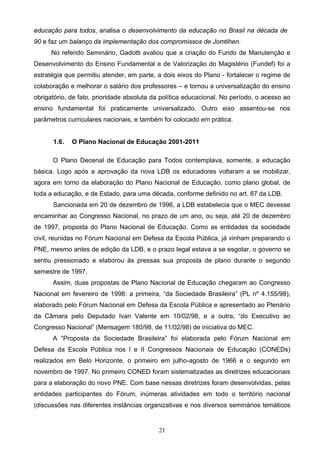 21
educação para todos, analisa o desenvolvimento da educação no Brasil na década de
90 e faz um balanço da implementação dos compromissos de Jomtihen.
No referido Seminário, Gadotti avaliou que a criação do Fundo de Manutenção e
Desenvolvimento do Ensino Fundamental e de Valorização do Magistério (Fundef) foi a
estratégia que permitiu atender, em parte, a dois eixos do Plano - fortalecer o regime de
colaboração e melhorar o salário dos professores – e tornou a universalização do ensino
obrigatório, de fato, prioridade absoluta da política educacional. No período, o acesso ao
ensino fundamental foi praticamente universalizado. Outro eixo assentou-se nos
parâmetros curriculares nacionais, e também foi colocado em prática.
1.6. O Plano Nacional de Educação 2001-2011
O Plano Decenal de Educação para Todos contemplava, somente, a educação
básica. Logo após a aprovação da nova LDB os educadores voltaram a se mobilizar,
agora em torno da elaboração do Plano Nacional de Educação, como plano global, de
toda a educação, e de Estado, para uma década, conforme definido no art. 87 da LDB.
Sancionada em 20 de dezembro de 1996, a LDB estabelecia que o MEC devesse
encaminhar ao Congresso Nacional, no prazo de um ano, ou seja, até 20 de dezembro
de 1997, proposta do Plano Nacional de Educação. Como as entidades da sociedade
civil, reunidas no Fórum Nacional em Defesa da Escola Pública, já vinham preparando o
PNE, mesmo antes de edição da LDB, e o prazo legal estava a se esgotar, o governo se
sentiu pressionado e elaborou às pressas sua proposta de plano durante o segundo
semestre de 1997.
Assim, duas propostas de Plano Nacional de Educação chegaram ao Congresso
Nacional em fevereiro de 1998: a primeira, “da Sociedade Brasileira” (PL nº 4.155/98),
elaborado pelo Fórum Nacional em Defesa da Escola Pública e apresentado ao Plenário
da Câmara pelo Deputado Ivan Valente em 10/02/98, e a outra, “do Executivo ao
Congresso Nacional” (Mensagem 180/98, de 11/02/98) de iniciativa do MEC.
A “Proposta da Sociedade Brasileira” foi elaborada pelo Fórum Nacional em
Defesa da Escola Pública nos I e II Congressos Nacionais de Educação (CONEDs)
realizados em Belo Horizonte, o primeiro em julho-agosto de 1966 e o segundo em
novembro de 1997. No primeiro CONED foram sistematizadas as diretrizes educacionais
para a elaboração do novo PNE. Com base nessas diretrizes foram desenvolvidas, pelas
entidades participantes do Fórum, inúmeras atividades em todo o território nacional
(discussões nas diferentes instâncias organizativas e nos diversos seminários temáticos
 