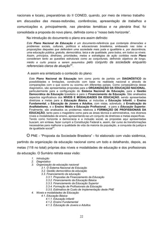 22
nacionais e locais), preparatórias do II CONED, quando, por meio de intenso trabalho
em discussões das mesas-redondas, conferências, apresentação de trabalhos e
comunicações e, principalmente, nas plenárias temáticas e na plenária final, foi
consolidada a proposta do novo plano, definida como o “nosso belo horizonte”.
Na introdução do documento o plano era assim definido:
Este Plano Nacional de Educação é um documento-referência que contempla dimensões e
problemas sociais, culturais, políticos e educacionais brasileiros, embasado nas lutas e
proposições daqueles que defendem uma sociedade mais justa e igualitária e, por decorrência,
uma educação pública, gratuita, democrática, laica e de qualidade, para todos, em todos os níveis.
Assim, princípios, diretrizes, prioridades, metas e estratégias de ação contidas neste Plano
consideram tanto as questões estruturais como as conjunturais, definindo objetivos de longo,
médio e curto prazos a serem assumidos pelo conjunto da sociedade enquanto
referenciais claros de atuação32
.
A assim era sintetizado o conteúdo do plano:
Este Plano Nacional de Educação tem como ponto de partida um DIAGNÓSTICO de
possibilidades e limitações, construído com base na realidade nacional e através de
comparações com o que ocorre ou ocorreu em diferentes países. Como conseqüência desse
diagnóstico, são apresentadas propostas para a ORGANIZAÇÃO DA EDUCAÇÃO NACIONAL,
particularmente para a configuração do Sistema Nacional de Educação, para a Gestão
Democrática da Educação brasileira e para o Financiamento da Educação. São analisados
aspectos significativos dos NÍVEIS E MODALIDADES DA EDUCAÇÃO, sendo apresentadas
diretrizes e metas para a Educação Básica, aí incluídas a Educação Infantil, o Ensino
Fundamental, a Educação de Jovens e Adultos, com vistas, sobretudo, à Erradicação do
Analfabetismo, e o Ensino Médio e Educação Profissional, e para a Educação Superior.
Finalmente, são analisados os problemas relativos à FORMAÇÃO DE PROFISSIONAIS DA
EDUCAÇÃO, tanto para o magistério como para as áreas técnica e administrativa, nos diversos
níveis e modalidades de ensino, apresentando-se um conjunto de diretrizes e metas específicas.
Tendo como horizonte a democracia e a inclusão social, as propostas aqui apresentadas
buscam, em síntese, fazer cumprir a Constituição Federal e, assim, dar curso às transformações
necessárias para melhorar a qualidade de vida da maioria da população, a conquista da justiça e
da igualdade social33
.
O PNE - “Proposta da Sociedade Brasileira” - foi elaborado com visão sistêmica,
partindo da organização da educação nacional como um todo e detalhando, depois, as
metas (118 no total) próprias dos níveis e modalidades de educação e dos profissionais
da educação. O Sumário retrata essa visão:
1. Introdução
2. Diagnóstico
3. Organização da educação nacional
3.1. O Sistema Nacional de Educação
3.2. Gestão democrática da educação
3.3. Financiamento da educação
3.3.1. Propostas de Financiamento da Educação
3.3.2. Financiamento da Educação Básica
3.3.3. Financiamento da Educação Superior
3.3.4. Formação de Profissionais da Educação
3.3.5. Estimativa de Custo de Implementação deste PNE
4. Níveis e modalidades de Educação
4.1. Educação Básica
4.1.1. Educação Infantil
4.1.2. Ensino Fundamental
4.1.3. Educação de Jovens e Adultos
 