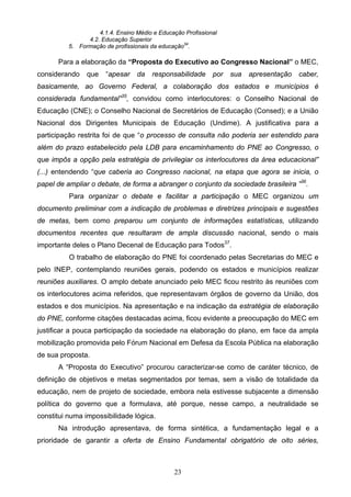 23
4.1.4. Ensino Médio e Educação Profissional
4.2. Educação Superior
5. Formação de profissionais da educação34
.
Para a elaboração da “Proposta do Executivo ao Congresso Nacional” o MEC,
considerando que “apesar da responsabilidade por sua apresentação caber,
basicamente, ao Governo Federal, a colaboração dos estados e municípios é
considerada fundamental”35
, convidou como interlocutores: o Conselho Nacional de
Educação (CNE); o Conselho Nacional de Secretários de Educação (Consed); e a União
Nacional dos Dirigentes Municipais de Educação (Undime). A justificativa para a
participação restrita foi de que “o processo de consulta não poderia ser estendido para
além do prazo estabelecido pela LDB para encaminhamento do PNE ao Congresso, o
que impôs a opção pela estratégia de privilegiar os interlocutores da área educacional”
(...) entendendo “que caberia ao Congresso nacional, na etapa que agora se inicia, o
papel de ampliar o debate, de forma a abranger o conjunto da sociedade brasileira ”36
.
Para organizar o debate e facilitar a participação o MEC organizou um
documento preliminar com a indicação de problemas e diretrizes principais e sugestões
de metas, bem como preparou um conjunto de informações estatísticas, utilizando
documentos recentes que resultaram de ampla discussão nacional, sendo o mais
importante deles o Plano Decenal de Educação para Todos37
.
O trabalho de elaboração do PNE foi coordenado pelas Secretarias do MEC e
pelo INEP, contemplando reuniões gerais, podendo os estados e municípios realizar
reuniões auxiliares. O amplo debate anunciado pelo MEC ficou restrito às reuniões com
os interlocutores acima referidos, que representavam órgãos de governo da União, dos
estados e dos municípios. Na apresentação e na indicação da estratégia de elaboração
do PNE, conforme citações destacadas acima, ficou evidente a preocupação do MEC em
justificar a pouca participação da sociedade na elaboração do plano, em face da ampla
mobilização promovida pelo Fórum Nacional em Defesa da Escola Pública na elaboração
de sua proposta.
A “Proposta do Executivo” procurou caracterizar-se como de caráter técnico, de
definição de objetivos e metas segmentados por temas, sem a visão de totalidade da
educação, nem de projeto de sociedade, embora nela estivesse subjacente a dimensão
política do governo que a formulava, até porque, nesse campo, a neutralidade se
constitui numa impossibilidade lógica.
Na introdução apresentava, de forma sintética, a fundamentação legal e a
prioridade de garantir a oferta de Ensino Fundamental obrigatório de oito séries,
 