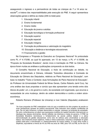 24
assegurando o ingresso e a permanência de todas as crianças de 7 a 14 anos na
escola38
, e tratava das responsabilidades pela execução do PNE. A seguir apresentava
observações gerais e definia as metas (248 no total) para:
1. Educação infantil
2. Ensino fundamental
3. Ensino médio
4. Educação de jovens e adultos
5. Educação tecnológica e formação profissional
6. Educação superior
7. Educação especial
8. Educação indígena
9. Formação de professores e valorização do magistério
10. Educação a distância e tecnologias educacionais
11.Financiamento e gestão
No Congresso a “Proposta do Executivo ao Congresso Nacional” foi protocolada
como PL nº 4.173/98, ao qual foi apensado, em 13 de março, o PL nº 4.155/98, da
“Proposta da Sociedade Brasileira”, dando inicio à tramitação do PNE na Câmara. Na
época foram muitas as análises e publicações comparando os dois textos.
O Conselho Nacional de Educação, a título de contribuição ao debate, no
documento encaminhado à Câmara, intitulado “Subsídios oferecidos à Comissão de
Educação da Câmara dos Deputados, relativos ao Plano Nacional de Educação”, com
base no trabalho “Texto e Contexto: duas formulações de Plano Nacional de Educação”,
do Professor da Universidade Federal de Minas Gerais, Carlos Roberto Jamil Cury, faz
uma análise das duas propostas e conclui que elas apresentam uma tensão entre dois
blocos de poder: um, o do governo e outro, da sociedade civil organizada, que anuncia a
necessidade de uma mudança, dentro da ordem democrática e contra a ordem sócio-
econômica.
Roberto Romano (Professor da Unicamp) e Ivan Valente (Deputado) analisaram
que:
“As duas propostas de PNE materializam mais do que a existência de dois projetos de escola ou
duas perspectivas opostas de política educacional. Elas traduzem dois projetos conflitantes de
país. De um lado tínhamos o projeto democrático e popular, expresso na proposta de sociedade.
De outro, enfrentávamos um plano que expressava a política do capital financeiro internacional e a
ideologia das classes dominantes, devido refletida nas diretrizes e metas do governo. O PNE da
Sociedade Brasileira reivindicava o fortalecimento da escola pública estatal e a plena
democratização da gestão educacional, como eixo do esforço para universalizar a educação
básica. Isso implicaria propor objetivos, metas e meios audaciosos, incluindo a ampliação do gasto
público total para a manutenção e o desenvolvimento do ensino público. O custo seria mudar o
dispêndio, equivalente a menos de 4% do PIB nos anos de 1990, para 10% do PIB, ao fim dos 10
 