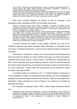 25
anos do PNE. A proposta da sociedade retomava, visando a organizar a gestão educacional, o
embate histórico pelo efetivo Sistema Nacional de Educação, contraposto e antagônico ao
expediente governista do Sistema Nacional de Avaliação.
O PNE do governo insistia na permanência da atual política educacional e nos seus dois pilares
fundamentais: máxima centralização, particularmente na esfera federal, da formulação e da gestão
política educacional, com o progressivo abandono, pelo Estado, das tarefas de manter e
desenvolver o ensino, transferindo-as, sempre que possível, para a sociedade”39
.
Paulo Sena, consultor legislativo da Câmara na área de educação e que
acompanhou toda a tramitação do PNE, faz uma análise mais técnica:
“Ambos os processos tiveram suas virtudes e limitações. O processo do CONED foi mais
participativo, mas deve esteve ausente um agente importante: o governo. Em muitos momentos a
proposta construiu-se por oposição à político do governo, o que se traduziu pela fixação, como
meta, da revogação de leis, decretos, portarias. (...)
O processo do MEC foi mais limitado. Procurou, contudo, agregar algumas instâncias estratégicas
para o MEC, como o Conselho de Secretários de Estado de Educação – CONSED – e a União
Nacional dos Dirigentes Municipais de Ensino – UNDIME – embora tenha inibido a participação de
entidades mais reivindicativas. Assim, importantes atores estiveram ausentes deste processo. (...)
De qualquer maneira, o Plano Nacional de Educação, antes mesmo de a discussão iniciar-se na
Câmara, já começara a ser debatido em dois processo paralelos – cada qual com suas virtudes e
defeitos, suas possibilidades de avanços e limitações”40
.
O terceiro processo fez confluir os dois projetos anteriores, por meio de um
substitutivo elaborado pelo relator, Deputado Nelson Marchezan. O substitutivo tomou
como base a “Proposta do Executivo”, à qual incorporou algumas metas da “Proposta da
Sociedade”.
Para elaborar o substitutivo, o relator criou um grupo técnico com 06 pessoas para
tratar dos temas dos capítulos. Foi criado, também outro grupo, de caráter mais político,
constituído pelo Consed, Undime, Unesco, Câmara e Senado para o debate público do
Plano. Foram realizadas cerca de 20 audiências públicas, ouvidos 61 expositores acerca
dos diversos temas educacionais. A Comissão de Educação e Cultura da Câmara alterou
sua rotina, reservando o horário nobre das quartas-feiras para as audiências e dando
prioridade à discussão do PNE.
A comissão recebeu 45 emendas ao PL nº 4.173/98 (Proposta do Executivo) e
158 do substitutivo do relator, que agrupava as duas propostas, que foram catalogadas e
agrupadas por itens para estudo comparativo das mesmas. Todas as contribuições foram
registradas e estão publicadas nos anais da Câmara e em cadernos na Comissão de
Educação da Câmara.
Na introdução de publicação sobre o PNE, o relator Nelson Marchezan informa
que :
Trabalhamos sobre dois planos apresentados à Câmara dos Deputados, sobre emendas de
parlamentares, sugestões verbais e escritas de mais de uma centena de especialistas que vieram
apresentar, nas audiências públicas, análises da situação educacional do País, comentários sobre
as propostas de plano e suas experiências na realização de projetos eficientes e
transformadores41
.
 