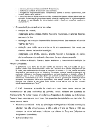 27
 a elevação global do nível de escolaridade da população;
 a melhoria da qualidade de ensino em todos os níveis;
 a redução das desigualdades sociais e regionais no tocante ao acesso e permanência, com
sucesso, na educação pública; e
 a democratização da gestão do ensino público, nos estabelecimentos oficiais, obedecendo aos
princípios da participação dos profissionais da educação na elaboração do projeto pedagógico
da escola e a participação das comunidades escolar e local em conselhos escolares e
equivalentes42
.
 Como estratégias para alcançar as metas:
 duração de 10 anos;
 elaboração, pelos estados, Distrito Federal e municípios, de planos decenais
correspondentes;
 realização de avaliação intermediária do cumprimento das metas no 4º ano de
vigência do Plano;
 definição, pela União, de mecanismos de acompanhamento das metas, por
meio do sistema nacional de avaliação;
 elaboração, pela União, estados, Distrito Federal e municípios, de planos
plurianuais para o cumprimento das metas de seus planos decenais.
Ivan Valente e Roberto Romano assim avaliaram o processo de tramitação do
PNE no Congresso:
“O parlamento viu-se diante de um grave conflito ao elaborar o PNE, num quadro em que o
governo contava com ampla maioria na Câmara dos Deputados e no Senado. Era previsível que
tal poder fosse mobilizado para controlar a tramitação da matéria. (...) Esse controle se operou
abreviando a participação social no debate do Congresso, inclusive fazendo preponderar nas
audiências públicas os convites para autoridades e técnicos vinculados às posições oficiais. O
substitutivo (que se tornou o texto base da lei) tem conteúdo peculiar: ele é um escrito taratológico
(espécie de Frankenstein) que simula o diálogo com as teses geradas pela mobilização social
(sobretudo no diagnóstico da situação educacional), mas adota a política do Governo FHC nas
diretrizes, nos objetivos e nas metas. Estes últimos pontos são os que, de fato, possuem
relevância estratégica num Plano”43
O PNE finalmente aprovado foi sancionado com nove metas vetadas por
recomendação da área econômica do governo. Todas incidiam em questões de
financiamento. As metas vetadas procediam da Proposta da Sociedade ou de Emendas
Parlamentares. Apenas uma era comum das propostas da sociedade e do executivo. As
metas vetadas foram:
 Na educação Infantil - meta 22: ampliação do Programa de Renda Mínima para
atender, nos três primeiros anos, a 50% e até o 6º ano do Plano a 100% das
crianças de zero a seis anos, incluídas nos critérios do Programa (originária da
Proposta da Sociedade)
 Educação Superior:
 