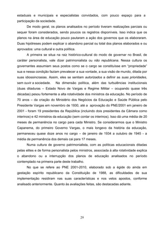 29
estaduais e municipais e especialistas convidados, com pouco espaço para a
participação da sociedade.
De modo geral, os planos analisados no período tiveram realizações parciais ou
sequer foram considerados, sendo poucos os registros disponíveis. Isso indica que os
planos na área de educação pouco pautaram a ação dos governos que os elaboraram.
Duas hipótreses podem explicar o abandono parcial ou total dos planos elaborados e ou
aprovados: uma cultural e outra política.
A primeira se situa na raiz histórico-cultural do modo de governar no Brasil, de
caráter personalista, vale dizer patrimonialista ou não republicana. Nessa cultura os
governantes assumiam seus postos como se o cargo se constituísse em “propriedade”
sua e nessa condição faziam prevalecer a sua vontade, a sua visão de mundo, ditada por
suas idiossincrasias. Assim, eles se sentiam autorizados a definir as suas prioridades,
sem ouvir a sociedade. Na dimensão política, além das turbulências institucionais
(duas ditaduras – Estado Novo de Vargas e Regime Militar – ocupando quase três
décadas) pesou fortemente a alta rotatividade dos ministros da educação. No período de
70 anos – da criação do Ministério dos Negócios da Educação e Saúde Pública pelo
Presidente Vargas em novembro de 1930, até a aprovação do PNE/2001 em janeiro de
2001 - foram 19 presidentes da República (incluindo dois presidentes da Câmara como
interinos) e 42 ministros da educação (sem contar os interinos). Isso dá uma média de 20
meses de permanência no cargo para cada Ministro. Se considerarmos que o Ministro
Capanema, do primeiro Governo Vargas, o mais longevo da história da educação,
permaneceu quase doze anos no cargo – de janeiro de 1934 a outubro de 1945 - a
média de permanência dos demais cai para 17 meses.
Numa cultura de governo patrimonialista, com as políticas educacionais ditadas
pelas elites e de forma personalista pelos ministros, associada à alta rotatividade explica
o abandono ou a interrupção dos planos de educação analisados no período
contemplado na primeira parte deste trabalho.
No que se refere ao PNE 2001-2010, elaborado sob a égide do ainda em
gestação espírito republicano da Constituição de 1988, as dificuldades de sua
implementação residiram nas suas características e nos vetos apostos, conforme
analisado anteriormente. Quanto às avaliações feitas, são destacadas adiante.
 