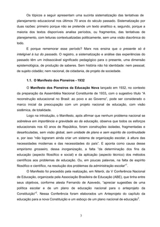 3
Os tópicos a seguir apresentam uma sucinta sistematização das tentativas de
planejamento educacional nos últimos 70 anos do século passado. Sistematização por
duas razões: primeiro porque não se pretende um texto analítico e, segundo, porque a
maioria dos textos disponíveis analisa períodos, ou fragmentos, das tentativas de
planejamento, com leituras contextualizadas politicamente, sem uma visão diacrônica do
todo.
E porque rememorar esse período? Marx nos ensina que o presente só é
inteligível à luz do passado. O registro, a sistematização e análise das experiências do
passado têm um indissociável significado pedagógico para o presente, uma dimensão
epistemológica, de produção de saberes. Sem história não há identidade: nem pessoal,
de sujeito cidadão; nem nacional, de cidadania, de projeto de sociedade.
1.1. O Manifesto dos Pioneiros - 1932
O Manifesto dos Pioneiros da Educação Nova lançado em 1932, no contexto
da preparação da Assembléia Nacional Constituinte de 1933, com o sugestivo título “A
reconstrução educacional no Brasil: ao povo e ao Governo”, pode ser considerado o
marco inicial da preocupação com um projeto nacional de educação, com visão
sistêmica, de totalidade.
Logo na introdução, o Manifesto, após afirmar que nenhum problema nacional se
sobreleva em importância e gravidade ao da educação, observa que todos os esforços
educacionais nos 43 anos de República, foram construções isoladas, fragmentadas e
desarticuladas, sem visão global, sem unidade de plano e sem espírito de continuidade
e, por isso “não lograram ainda criar um sistema de organização escolar, à altura das
necessidades modernas e das necessidades do país”. E aponta como causa desse
empirismo grosseiro, dessa inorganização, a falta ”da determinação dos fins da
educação (aspecto filosófico e social) e da aplicação (aspecto técnico) dos métodos
científicos aos problemas de educação. Ou, em poucas palavras, na falta de espírito
filosófico e científico, na resolução dos problemas da administração escolar”1
.
O Manifesto foi precedido pela realização, em Niterói, da V Conferência Nacional
de Educação, organizada pela Associação Brasileira de Educação (ABE), que tinha entre
seus objetivos, conforme atesta Fernando de Azevedo, “apreciar sugestões de uma
política escolar e de um plano de educação nacional para o anteprojeto da
Constituição”2
. Nessa Conferência foram elaborados um Anteprojeto do capítulo da
educação para a nova Constituição e um esboço de um plano nacional de educação3
.
 
