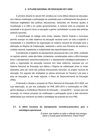 30
2. O PLANO NACIONAL DE EDUCAÇÃO 2011-2020
A primeira década do século XXI constituiu-se numa efetiva década da educação,
com intensa mobilização e participação da sociedade para o enfrentamento das graves e
históricas fragilidades das políticas educacionais, traduzidas em diversos ajustes à
Constituição e à LDB e em ações governamentais. A sintonia entre as propostas da
sociedade e do governo levou a educação a ganhar centralidade na pauta das políticas
públicas nacionais.
A intensificação do diálogo entre União, estados, Distrito Federal e municípios
permitiu avançar na visão sistêmica da educação nacional como um todo e explicitar a
necessidade e a importância da organização do sistema nacional de educação para a
efetivação do Regime de Colaboração, realizando o sonho dos Pioneiros de construir a
unidade nacional, respeitando a multiplicidade das especificidades locais.
Considerando a trajetória do planejamento educacional até o ano 2000, analisada
no capítulo anterior, neste são feitas, inicialmente, considerações sobre a difícil travessia
entre o planejamento prescritivo-tradicional e o planejamento estratégico-participativo e
sobre a organização da educação nacional com base sistêmica, expressa por um
Sistema Nacional de Educação que efetive o Regime de colaboração entre os entes
federados, para dar conta das políticas educacionais nacionais, do projeto nacional de
educação. Em seguida são analisados os planos plurianuais do Governo Lula para a
área da educação e, de modo especial, o Plano de Desenvolvimento da Educação
(PDE).
Finalmente é situada a proposta do Plano Nacional de Educação 2011-2020, em
cuja elaboração, ao par das avaliações do PNE 2001-2010 e contribuições do CNE,
ganha destaque a Conferência Nacional de Educação – Conae/2010 – porque para ela
convergiu um intenso processo de mobilização e participação social e dela derivaram
deliberações que indicaram as metas e estratégias da proposta do novo PNE.
2.1. A difícil travessia do planejamento normativo-prescritivo para o
estratégico-operacional
É práxis, que implica na ação e reflexão dos homens
sobre o mundo para transformá-lo. Paulo Freire45
 
