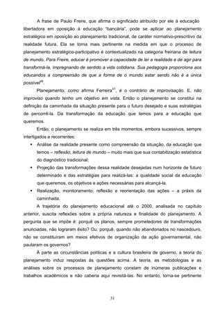 31
A frase de Paulo Freire, que afirma o significado atribuído por ele à educação
libertadora em oposição à educação “bancária”, pode se aplicar ao planejamento
estratégico em oposição ao planejamento tradicional, de caráter normativo-prescritivo da
realidade futura. Ela se torna mais pertinente na medida em que o processo de
planejamento estratégico-participativo é contextualizado na categoria freiriana de leitura
de mundo. Para Freire, educar é promover a capacidade de ler a realidade e de agir para
transformá-la, impregnando de sentido a vida cotidiana. Sua pedagogia proporciona aos
educandos a compreensão de que a forma de o mundo estar sendo não é a única
possível46
.
Planejamento, como afirma Ferreira47
, é o contrário de improvisação. E, não
improviso quando tenho um objetivo em vista. Então o planejamento se constitui na
definição da caminhada da situação presente para o futuro desejado e suas estratégias
de percorrê-la. Da transformação da educação que temos para a educação que
queremos.
Então, o planejamento se realiza em três momentos, embora sucessivos, sempre
interligados e recorrentes:
 Análise da realidade presente como compreensão da situação, da educação que
temos – reflexão, leitura de mundo – muito mais que sua contabilização estatística
do diagnóstico tradicional;
 Projeção das transformações dessa realidade desejadas num horizonte de futuro
determinado e das estratégias para realizá-las: a qualidade social da educação
que queremos, os objetivos e ações necessárias para alcançá-la.
 Realização, monitoramento, reflexão e reorientação das ações – a práxis da
caminhada.
A trajetória do planejamento educacional até o 2000, analisada no capítulo
anterior, suscita reflexões sobre a própria natureza e finalidade do planejamento. A
pergunta que se impõe é: porquê os planos, sempre prometedores de transformações
anunciadas, não lograram êxito? Ou: porquê, quando não abandonados no nascedouro,
não se constituíram em meios efetivos de organização da ação governamental, não
pautaram os governos?
À parte as circunstâncias políticas e a cultura brasileira de governo, a teoria do
planejamento induz respostas às questões acima. A teoria, as metodologias e as
análises sobre os processos de planejamento constam de inúmeras publicações e
trabalhos acadêmicos e não caberia aqui revisitá-las. No entanto, torna-se pertinente
 