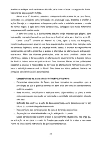 32
analisar o enfoque tradicionalmente adotado para situar a nova concepção do Plano
Nacional de Educação 2011-2020.
Até os anos 50 do século passado o planejamento educacional foi, de certa forma,
confundido ou concebido como formulação de arcabouço legal, diretrizes a orientar a
ações. Ou seja; a concepção era a de que se podia mudar a realidade somente por meio
de normas legais, a ação seria mera conseqüência, concepção que marca fortemente
sua presença até os dias atuais.
A partir dos anos 50 o planejamento assumiu corpo metodológico próprio, com
forte caráter normativo/prescritivo, que dominou a América Latina até o final dos anos 80.
Carlos Matus48
, Ministro de Allende no Chile, após o exílio na Patagônia,
inconformado porque um governo com tanta popularidade e com tão boas intenções caiu
de forma tão fragorosa, diante de um golpe militar, passou a analisar as fragilidades do
planjemaneto normativo-prescritivo e propor a alternativa do planjemaneto estratégico-
operacional. Além das diversas publicações, entre as duas principais citadas nas
referências, passou a dar consultoria em planejamento governamental a diversos países
da América Latina, entre os quais o Brasil. Com base em Matus, muitas publicações
passaram a analisar a necessidade da travessia do planejamento normativo-prescritivo
para o estratégico-operacional no Brasil. Com base em Matus pode-se destacar as
principais características dos dois modelos.
Características do planejamento normativo-prescritivo:
 Perspectiva determinista do futuro, por isso normativo ou prescritivo, com a
presunção de que é possível controlá-lo, sem levar em conta os condicionantes
políticos e sociais;
 Base tecnicista, simplificando a realidade como objeto estático do plano e tendo
como pressuposto que pode ser orientada e controlada pelo planejador, situado
fora dela;
 Definição dos objetivos, a partir do diagnóstico físico, como desenho do dever ser
futuro, do ponto de chegada determinado;
 Reducionismo das condicionantes do plano à dimensão econômica;
 Separação das atividades de elaboração e de gestão do plano.
Essas características levaram a focar o planejamento educacional, nos anos 60,
na aplicação de recursos por meio de Fundos para cada nível de ensino e, nos anos
70/80, na ênfase como instrumento de gerenciamento técnico.
 