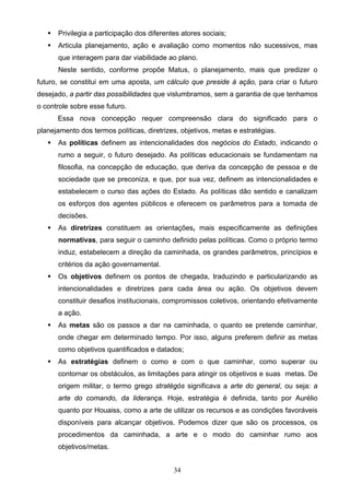 34
 Privilegia a participação dos diferentes atores sociais;
 Articula planejamento, ação e avaliação como momentos não sucessivos, mas
que interagem para dar viabilidade ao plano.
Neste sentido, conforme propõe Matus, o planejamento, mais que predizer o
futuro, se constitui em uma aposta, um cálculo que preside à ação, para criar o futuro
desejado, a partir das possibilidades que vislumbramos, sem a garantia de que tenhamos
o controle sobre esse futuro.
Essa nova concepção requer compreensão clara do significado para o
planejamento dos termos políticas, diretrizes, objetivos, metas e estratégias.
 As políticas definem as intencionalidades dos negócios do Estado, indicando o
rumo a seguir, o futuro desejado. As políticas educacionais se fundamentam na
filosofia, na concepção de educação, que deriva da concepção de pessoa e de
sociedade que se preconiza, e que, por sua vez, definem as intencionalidades e
estabelecem o curso das ações do Estado. As políticas dão sentido e canalizam
os esforços dos agentes públicos e oferecem os parâmetros para a tomada de
decisões.
 As diretrizes constituem as orientações, mais especificamente as definições
normativas, para seguir o caminho definido pelas políticas. Como o próprio termo
induz, estabelecem a direção da caminhada, os grandes parâmetros, princípios e
critérios da ação governamental.
 Os objetivos definem os pontos de chegada, traduzindo e particularizando as
intencionalidades e diretrizes para cada área ou ação. Os objetivos devem
constituir desafios institucionais, compromissos coletivos, orientando efetivamente
a ação.
 As metas são os passos a dar na caminhada, o quanto se pretende caminhar,
onde chegar em determinado tempo. Por isso, alguns preferem definir as metas
como objetivos quantificados e datados;
 As estratégias definem o como e com o que caminhar, como superar ou
contornar os obstáculos, as limitações para atingir os objetivos e suas metas. De
origem militar, o termo grego stratègós significava a arte do general, ou seja: a
arte do comando, da liderança. Hoje, estratégia é definida, tanto por Aurélio
quanto por Houaiss, como a arte de utilizar os recursos e as condições favoráveis
disponíveis para alcançar objetivos. Podemos dizer que são os processos, os
procedimentos da caminhada, a arte e o modo do caminhar rumo aos
objetivos/metas.
 