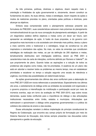 35
As três primeiras, políticas, diretrizes e objetivos, dizem respeito mais à
orientação e finalidades da ação governamental e, obviamente, devem constituir os
fundamentos do plano. As duas últimas, metas e estratégias, dizem respeito às ações e
modos de realizá-las previstas no plano, orientadas pelas políticas e diretrizes, para
alcançar os objetivos.
Embora essa compreensão sobre o planejamento estivesse presente aos
formulares do PNE/2001, suas características estiveram mais próximas do planejamento
normativo/tradicional do que da nova concepção de planejamento estratégico. A partir de
um diagnóstico estático definia objetivos e metas como um dever ser futuro, sem
apresentar as estratégias de ação. A fusão de duas propostas, a do governo com
perspectiva mais tecnicista e a da sociedade com dimensão mais política, deixou o plano
a meio caminho entre o tradicional e o estratégico, longe de constituir-se na arte
inspiradora e orientadora das ações. No mais, os vetos às emendas que constituíam
estratégias de realização das metas, ao par da definição de 295 objetivos e metas,
tematicamente distribuídos sem interligação sistêmica, deram ao PNE 2001 a
característica mais de carta de intenções, conforme definido por Romano e Valente50
, do
que propriamente de plano. Quando todas as aspirações e a solução de todos os
problemas são erigidos como metas, não há prioridades. A essência de um plano não
está em abordar e resolver todos os problemas ao mesmo tempo, mas em estabelecer
prioridades e escalonar no tempo a solução segundo uma escala de relevância e
urgência, nos limites das possibilidades em determinado tempo.
As ações governamentais dos últimos dez anos confluíram para a elaboração do
novo PNE 2011-2020 em novos referenciais e características. Especialmente nos últimos
oito anos, o estreitamento do diálogo entre as entidades da sociedade civil organizada e
o governo propiciou a intensificação da mobilização e participação social por meio de
inúmeros eventos, seja em torno da avaliação do PNE 2001-2010, seja sobre novas
demandas, quase todas confluindo para a importância do diálogo e das articulações
institucionais necessárias entre União, estados e municípios. Articulações que
estimularam e aproximaram o diálogo entre programas governamentais e a prática do
cotidiano dos sistemas de ensino e das escolas.
Essas articulações remetem à efetiva implantação do princípio constitucional do
Regime de Colaboração, que encontra seu campo próprio de formulação por meio do
Sistema Nacional de Educação, dois temas sempre presentes nas discussões sobre
planejamento e gestão da educação.
 