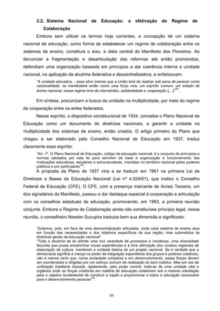 36
2.2. Sistema Nacional de Educação: a efetivação do Regime de
Colaboração
Embora sem utilizar os termos hoje correntes, a concepção de um sistema
nacional de educação, como forma de estabelecer um regime de colaboração entre os
sistemas de ensino, constituía o eixo, a idéia central do Manifesto dos Pioneiros. Ao
denunciar a fragmentação e desarticulação das reformas até então promovidas,
defendiam uma organização baseada em princípios a dar coerência interna e unidade
nacional, na aplicação da doutrina federativa e descentralizadora, e enfatizavam:
“A unidade educativa, - essa obra imensa que a União terá de realizar sob pena de perecer como
nacionalidade, se manifestará então como uma força viva, um espírito comum, um estado de
ânimo nacional, nesse regime livre de intercâmbio, solidariedade e cooperação (...)”51
.
Em síntese, preconizam a busca da unidade na multiplicidade, por meio do regime
de cooperação entre os entes federados.
Nesse espírito, o dispositivo constitucional de 1934, concebia o Plano Nacional de
Educação como um documento de diretrizes nacionais, a garantir a unidade na
multiplicidade dos sistemas de ensino, então criados. O artigo primeiro do Plano que
chegou a ser elaborado pelo Conselho Nacional de Educação em 1937, traduz
claramente esse espírito:
“Art. 1º. O Plano Nacional de Educação, código da educação nacional, é o conjunto de princípios e
normas adotados por esta lei para servirem de base à organização e funcionamento das
instituições educativas, escolares e extra-escolares, mantidas no território nacional pelos poderes
públicos e por particulares”52
.
A proposta de Plano de 1937 viria a se traduzir em 1961 na primeira Lei de
Diretrizes e Bases da Educação Nacional (Lei nº 4.024/61), que institui o Conselho
Federal de Educação (CFE). O CFE, com a presença marcante de Anísio Teixeira, um
dos signatários do Manifesto, passou a dar destaque especial à cooperação e articulação
com os conselhos estaduais de educação, promovendo, em 1963, a primeira reunião
conjunta. Embora o Regime de Colaboração ainda não constituísse princípio legal, nessa
reunião, o conselheiro Newton Sucupira traduzia bem sua dimensão e significado:
“Estamos, pois, em face de uma descentralização articulada, onde cada sistema de ensino atua
em função das necessidades e dos objetivos específicos de sua região, mas submetidos às
diretrizes gerais da educação nacional”.
“Toda a doutrina da lei admite uma rica variedade de processos e iniciativas, uma diversidade
fecunda que possa encaminhar novas experiências e à livre afirmação dos núcleos regionais de
elaboração de cultura, mantendo a unidade básica de um projeto nacional. Se é verdade que a
democracia significa a crença no poder da integração espontânea dos grupos e poderes criadores,
não é menos certo que, numa sociedade complexa e em desenvolvimento, essas forças devem
ser coordenadas e dirigidas por um esforço comum de realização do bem coletivo. Mas em vez da
unificação totalitária imposta, rigidamente, pelo poder central, trata-se de uma unidade vital e
orgânica onde as forças criadoras em matéria de educação colaboram sob a mesma orientação
para o objetivo fundamental de construir a nação e proporcionar a todos a educação necessária
para o desenvolvimento pessoas”53
.
 