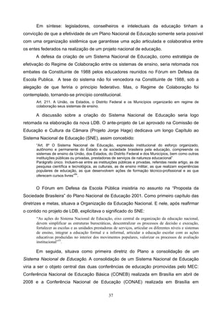 37
Em síntese: legisladores, conselheiros e intelectuais da educação tinham a
convicção de que a efetividade de um Plano Nacional de Educação somente seria possível
com uma organização sistêmica que garantisse uma ação articulada e colaborativa entre
os entes federados na realização de um projeto nacional de educação.
A defesa da criação de um Sistema Nacional de Educação, como estratégia de
efetivação do Regime de Colaboração entre os sistemas de ensino, seria retomada nos
embates da Constituinte de 1988 pelos educadores reunidos no Fórum em Defesa da
Escola Publica. A tese do sistema não foi vencedora na Constituinte de 1988, sob a
alegação de que feriria o princípio federativo. Mas, o Regime de Colaboração foi
contemplado, tornando-se princípio constitucional.
Art. 211. A União, os Estados, o Distrito Federal e os Municípios organizarão em regime de
colaboração seus sistemas de ensino.
A discussão sobre a criação do Sistema Nacional de Educação seria logo
retomada na elaboração da nova LDB. O ante-projeto de Lei aprovado na Comissão de
Educação e Cultura da Câmara (Projeto Jorge Hage) dedicava um longo Capítulo ao
Sistema Nacional de Educação (SNE), assim concebido:
“Art. 8º O Sistema Nacional de Educação, expressão institucional do esforço organizado,
autônomo e permanente do Estado e da sociedade brasileira pela educação, compreende os
sistemas de ensino da União, dos Estados, do Distrito Federal e dos Municípios, bem como outras
instituições públicas ou privadas, prestadoras de serviços de natureza educacional”
Parágrafo único. Incluem-se entre as instituições públicas e privadas, referidas neste artigo, as de
pesquisa científica e tecnológica, as culturais, as de ensino militar, as que realizam experiências
populares de educação, as que desenvolvem ações de formação técnico-profissional e as que
oferecem cursos livres”54
.
O Fórum em Defesa da Escola Pública insistiria no assunto na “Proposta da
Sociedade Brasileira” do Plano Nacional de Educação 2001. Como primeiro capítulo das
diretrizes e metas, situava a Organização da Educação Nacional. E nele, após reafirmar
o contido no projeto de LDB, explicitava o significado do SNE:
“As ações do Sistema Nacional de Educação, eixo central da organização da educação nacional,
devem simplificar as estruturas burocráticas, descentralizar os processos de decisão e execução,
fortalecer as escolas e as unidades prestadoras de serviços, articular os diferentes níveis e sistemas
de ensino, integrar a educação formal e a informal, articular a educação escolar com as ações
educativas produzidas no interior dos movimentos populares, valorizar os processos de avaliação
institucional”55
.
Em seguida, situava como primeira diretriz do Plano a consolidação de um
Sistema Nacional de Educação. A consolidação de um Sistema Nacional de Educação
viria a ser o objeto central das duas conferências de educação promovidas pelo MEC:
Conferência Nacional de Educação Básica (CONEB) realizada em Brasília em abril de
2008 e a Conferência Nacional de Educação (CONAE) realizada em Brasília em
 
