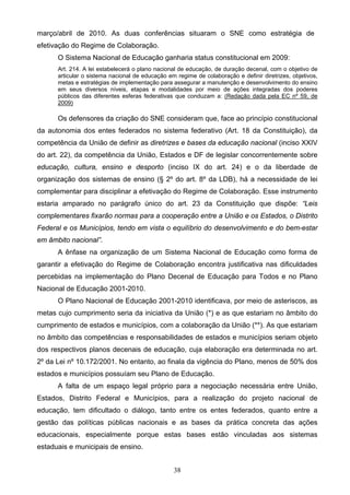 38
março/abril de 2010. As duas conferências situaram o SNE como estratégia de
efetivação do Regime de Colaboração.
O Sistema Nacional de Educação ganharia status constitucional em 2009:
Art. 214. A lei estabelecerá o plano nacional de educação, de duração decenal, com o objetivo de
articular o sistema nacional de educação em regime de colaboração e definir diretrizes, objetivos,
metas e estratégias de implementação para assegurar a manutenção e desenvolvimento do ensino
em seus diversos níveis, etapas e modalidades por meio de ações integradas dos poderes
públicos das diferentes esferas federativas que conduzam a: (Redação dada pela EC nº 59, de
2009)
Os defensores da criação do SNE consideram que, face ao princípio constitucional
da autonomia dos entes federados no sistema federativo (Art. 18 da Constituição), da
competência da União de definir as diretrizes e bases da educação nacional (inciso XXIV
do art. 22), da competência da União, Estados e DF de legislar concorrentemente sobre
educação, cultura, ensino e desporto (inciso IX do art. 24) e o da liberdade de
organização dos sistemas de ensino (§ 2º do art. 8º da LDB), há a necessidade de lei
complementar para disciplinar a efetivação do Regime de Colaboração. Esse instrumento
estaria amparado no parágrafo único do art. 23 da Constituição que dispõe: “Leis
complementares fixarão normas para a cooperação entre a União e os Estados, o Distrito
Federal e os Municípios, tendo em vista o equilíbrio do desenvolvimento e do bem-estar
em âmbito nacional”.
A ênfase na organização de um Sistema Nacional de Educação como forma de
garantir a efetivação do Regime de Colaboração encontra justificativa nas dificuldades
percebidas na implementação do Plano Decenal de Educação para Todos e no Plano
Nacional de Educação 2001-2010.
O Plano Nacional de Educação 2001-2010 identificava, por meio de asteriscos, as
metas cujo cumprimento seria da iniciativa da União (*) e as que estariam no âmbito do
cumprimento de estados e municípios, com a colaboração da União (**). As que estariam
no âmbito das competências e responsabilidades de estados e municípios seriam objeto
dos respectivos planos decenais de educação, cuja elaboração era determinada no art.
2º da Lei nº 10.172/2001. No entanto, ao finala da vigência do Plano, menos de 50% dos
estados e municípios possuíam seu Plano de Educação.
A falta de um espaço legal próprio para a negociação necessária entre União,
Estados, Distrito Federal e Municípios, para a realização do projeto nacional de
educação, tem dificultado o diálogo, tanto entre os entes federados, quanto entre a
gestão das políticas públicas nacionais e as bases da prática concreta das ações
educacionais, especialmente porque estas bases estão vinculadas aos sistemas
estaduais e municipais de ensino.
 