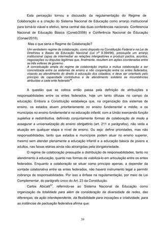 39
Esta percepção tornou a discussão da regulamentação do Regime de
Colaboração e a criação do Sistema Nacional de Educação como arranjo institucional
para torná-lo viável e efetivo, tema central das duas conferências nacionais: Conferencia
Nacional de Educação Básica (Coneb/2008) e Conferência Nacional de Educação
(Conae/2010).
Mas o que seria o Regime de Colaboração?
Um verdadeiro regime de colaboração, como disposto na Constituição Federal e na Lei de
Diretrizes e Bases da Educação Nacional (Lei nº 9.394/96), pressupõe um arranjo
institucional capaz de intermediar as relações intergestores e produzir pactos, acordos,
negociações ou disputas legítimas que, finalmente, resultem em ações coordenadas entre
as três esferas de governo.
A conceituação ampla do regime de colaboração implica a mútua colaboração a ser
concretizada entre os sistemas de ensino e não cooperação entre os entes federados,
visando ao atendimento do direito à educação dos cidadãos, e deve ser orientado pelo
princípio de capacidade contributiva e de atendimento solidário às incumbências
atribuídas a cada ente federado56
.
A questão que se coloca então passa pela definição de atribuições e
responsabilidades entre os entes federados, hoje um tanto difusas no campo da
educação. Embora a Constituição estabeleça que, na organização dos sistemas de
ensino, os estados atuem prioritariamente no ensino fundamental e médio, e os
municípios no ensino fundamental e na educação infantil, com a União exercendo função
supletiva e redistributiva, definindo conjuntamente formas de colaboração de modo a
assegurar a universalização do ensino obrigatório (art. 211 e parágrafos), não veda a
atuação em qualquer etapa e nível de ensino. Ou seja: define prioridades, mas não
responsabilidades, tanto que estados e municípios podem atuar no ensino superior,
mesmo sem atender plenamente a educação infantil e a educação básica de jovens e
adultos, nas faixas etárias ainda não abrangidas pela obrigatoriedade.
O regime de colaboração pressupõe a distribuição de responsabilidades, tanto no
atendimento à educação, quanto nas formas de viabilizá-lo em articulação entre os entes
federados. Enquanto a colaboração se situar como princípio apenas, a depender da
vontade colaborativa entre os entes federados, não haverá instrumento legal a permitir
cobrança de responsabilidades. Por isso a ênfase na regulamentação, por meio de Lei
Complementar, do parágrafo único do Art. 23 da Constituição.
Carlos Abicalil57
, referindo-se ao Sistema Nacional de Educação como
organização da totalidade para além da consideração da diversidade de redes, das
diferenças, da ação interdependente, da flexibilidade para inovações e criatividade, para
as instâncias de pactuação federativa afirma que:
 