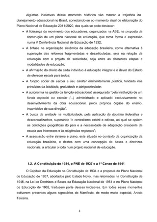4
Algumas iniciativas desse momento histórico vão marcar a trajetória do
planejamento educacional no Brasil, conectando-se ao momento atual de elaboração do
Plano Nacional de Educação 2011-2020, das quais se pode destacar:
 A liderança do movimento dos educadores, organizados na ABE, na proposta da
construção de um plano nacional de educação, que toma forma e expressão
numa V Conferência Nacional de Educação de 1932;
 A ênfase na organização sistêmica da educação brasileira, como alternativa à
superação das reformas fragmentadas e desarticuladas, seja na relação da
educação com o projeto de sociedade, seja entre as diferentes etapas e
modalidades de educação;
 A afirmação do direito de cada indivíduo à educação integral e o dever do Estado
de oferecer escola para todos;
 A função social da escola e seu caráter eminentemente público, fundada nos
princípios da laicidade, gratuidade e obrigatoriedade;
 A autonomia na gestão da função educacional, assegurada “pela instituição de um
fundo especial ou escolar (...) administrado e aplicado exclusivamente no
desenvolvimento da obra educacional, pelos próprios órgãos do ensino,
incumbidos de sua direção”.
 A busca da unidade na multiplicidade, pela aplicação da doutrina federativa e
descentralizadora, superando “o centralismo estéril e odioso, ao qual se opõem
as condições geográficas do país e a necessidade de adaptação crescente da
escola aos interesses e às exigências regionais”;
 A associação entre sistema e plano, este situado no contexto da organização da
educação brasileira, e destes com uma concepção de bases e diretrizes
nacionais, a articular o todo num projeto nacional de educação.
1.2. A Constituição de 1934, o PNE de 1937 e a 1ª Conae de 1941
O Capitulo da Educação na Constituição de 1934 e a proposta do Plano Nacional
de Educação de 1937, abortados pelo Estado Novo, mas retomados na Constituição de
1946, na Lei de Diretrizes e Bases da Educação Nacional de 1961 e no Plano Nacional
de Educação de 1962, traduzem parte dessas iniciativas. Em todos esses momentos
estiverem presentes alguns signatários do Manifesto, de modo muito especial, Anísio
Teixeira.
 