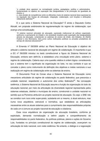 40
“a unidade deve aparecer na normatização jurídica, pedagógica, política e administrativa
fundamentada no objetivo de superação das desigualdades e de promoção da igualdade de
direitos; e
a clara divisão de competências entre os diferentes níveis do sistema nacional deve expressar-se
na regulação das formas de articulação, integração, colaboração, com funções e atribuições
nitidamente definidas”58
E o que seria o Sistema Nacional de Educação? É ainda o Deputado Carlos
Abicalil, em proposta embrionária de regulamentação do regime de colaboração, que
avança uma conceituação:
“O sistema nacional articulado de educação, expressão institucional do esforço organizado,
autônomo e permanente do Estado e da sociedade brasileira pela superação das desigualdades
através da educação, compreende os sistemas de ensino da União, dos Estados, do Distrito
Federal e dos Municípios, bem como outras instituições públicas ou privadas prestadoras de
serviço de natureza educacional”59
.
A Emenda nº 59/2009 atribui ao Plano Nacional de Educação o objetivo de
articular o sistema nacional de educação em regime de colaboração. O importante é que
a EC nº 59/2009 introduz no texto constitucional a figura do Sistema Nacional de
Educação, embora sem defini-lo, e estabelece uma vinculação entre plano, sistema e
regime de colaboração. Caberia aqui uma questão relativa à ordem lógica: considerando
que o sistema tem o significado da organização do todo, no seu contexto é que se
concebe o plano como instrumento de definição dos objetivos e metas nacionais e sua
realização em regime de colaboração entre os sistemas de ensino.
O Documento Final da Conae situa o Sistema Nacional de Educação como
mecanismo articulador do regime de colaboração no pacto federativo, que preconiza a
unidade nacional, respeitando a autonomia dos entes federados60
. Na concepção
sistêmica, o Sistema Nacional de Educação assume a função da organização do todo da
educação nacional, por meio da articulação da diversidade regional representada pelos
sistemas estaduais, distrital e municipais de ensino, construindo a unidade nacional no
sentido que os Pioneiros atribuíam ao projeto nacional de educação. Ou seja: o SNE não
se constitui num novo ente super-posto, substante em si mesmo, à atual estrutura, mas
numa nova arquitetura, estrutural e normativa, que estabelece as articulações
necessárias entre os atuais sistemas para o cumprimento das responsabilidades próprias
de cada um e comuns ao projeto nacional de educação e cidadania.
Essa nova arquitetura da organização da educação brasileira, conforme já
explicitado, demanda normatização a definir papéis e compartilhamento de
responsabilidades no pacto federativo. As políticas públicas, planos e ações do Governo
Lula, fundadas no princípio constitucional do regime de colaboração, avançaram na
articulação do todo nacional, com visão sistêmica. No entanto, o diálogo e a negociação
 