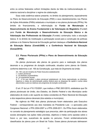41
entre os entres federados sofrem limitações diante da falta da institucionalização do
sistema nacional a disciplinar o regime de colaboração.
Essa visão sistêmica esteve presente, no âmbito do planejamento, especialmente
no Plano de Desenvolvimento da Educação (PDE) e seus desdobramentos nos Planos
de Ações Articuladas (PARs) estaduais e municipais e nos planos plurianuais (PPAs). No
âmbito do financiamento, a reformulação do Fundo de Manutenção e
Desenvolvimento do Ensino Fundamental e de Valorização do Magistério (Fundef)
para Fundo de Manutenção e Desenvolvimento da Educação Básica e de
Valorização dos Profissionais da Educação (Fundeb) contemplou toda a educação
básica. E no âmbito da mobilização e participação social para a construção de políticas
públicas e do Sistema Nacional de Educação ganham destaque a Conferência Nacional
de Educação Básica (Coneb/2008) e a Conferência Nacional de Educação
(Conae/2010).
2.3. Planos Plurianuais (PPAs) e Plano de Desenvolvimento da Educação
(PDE)
Os planos plurianuais são planos de governo para a realização dos planos
decenais e ou programas de duração continuada, situados como planos de Estado,
conforme determina o art. 165 da Constituição, que trata do Orçamento da União:
Art. 165. Leis de iniciativa do Poder Executivo estabelecerão:
I - o plano plurianual;
II - as diretrizes orçamentárias;
III - os orçamentos anuais.
§ 1º - A lei que instituir o plano plurianual estabelecerá, de forma regionalizada, as diretrizes,
objetivos e metas da administração pública federal para as despesas de capital e outras delas
decorrentes e para as relativas aos programas de duração continuada.
O art. 5º da Lei nº10.172/2001, que instituiu o PNE 2001/2010, estabelece que Os
planos plurianuais da União, dos Estados, do Distrito Federal e dos Municípios serão
elaborados de modo a dar suporte às metas constantes do Plano Nacional de Educação
e dos respectivos planos decenais (dos estados e municípios).
Na vigência do PNE dois planos plurianuais foram elaborados pelo Executivo
Federal – correspondendo aos dois mandatos do Presidente Lula - e aprovados pelo
Congresso Nacional: o PPA 2004-2007 e o PPA 2008-2011. Os PPAs foram elaborados
no conceito do planejamento estratégico que preconiza, além da participação dos atores
sociais abrangidos nas ações neles previstas, objetivos e metas como apostas sobre o
futuro e, por isso, suscetíveis de ajustes no percurso. Foram emblematicamente
classificados de planos para um Brasil de Todos. Esses planos plurianuais delinearam
 