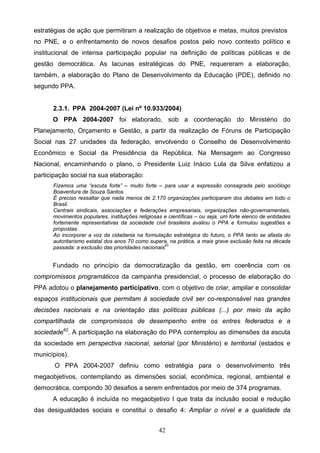 42
estratégias de ação que permitiram a realização de objetivos e metas, muitos previstos
no PNE, e o enfrentamento de novos desafios postos pelo novo contexto político e
institucional de intensa participação popular na definição de políticas públicas e de
gestão democrática. As lacunas estratégicas do PNE, requereram a elaboração,
também, a elaboração do Plano de Desenvolvimento da Educação (PDE), definido no
segundo PPA.
2.3.1. PPA 2004-2007 (Lei nº 10.933/2004)
O PPA 2004-2007 foi elaborado, sob a coordenação do Ministério do
Planejamento, Orçamento e Gestão, a partir da realização de Fóruns de Participação
Social nas 27 unidades da federação, envolvendo o Conselho de Desenvolvimento
Econômico e Social da Presidência da República. Na Mensagem ao Congresso
Nacional, encaminhando o plano, o Presidente Luiz Inácio Lula da Silva enfatizou a
participação social na sua elaboração:
Fizemos uma “escuta forte” – muito forte – para usar a expressão consagrada pelo sociólogo
Boaventura de Souza Santos.
É preciso ressaltar que nada menos de 2.170 organizações participaram dos debates em todo o
Brasil.
Centrais sindicais, associações e federações empresariais, organizações não-governamentais,
movimentos populares, instituições religiosas e científicas – ou seja, um forte elenco de entidades
fortemente representativas da sociedade civil brasileira avaliou o PPA e formulou sugestões e
propostas.
Ao incorporar a voz da cidadania na formulação estratégica do futuro, o PPA tanto se afasta do
autoritarismo estatal dos anos 70 como supera, na prática, a mais grave exclusão feita na década
passada: a exclusão das prioridades nacionais61
Fundado no princípio da democratização da gestão, em coerência com os
compromissos programáticos da campanha presidencial, o processo de elaboração do
PPA adotou o planejamento participativo, com o objetivo de criar, ampliar e consolidar
espaços institucionais que permitam à sociedade civil ser co-responsável nas grandes
decisões nacionais e na orientação das políticas públicas (...) por meio da ação
compartilhada de compromissos de desempenho entre os entres federados e a
sociedade62
. A participação na elaboração do PPA contemplou as dimensões da escuta
da sociedade em perspectiva nacional, setorial (por Ministério) e territorial (estados e
municípios).
O PPA 2004-2007 definiu como estratégia para o desenvolvimento três
megaobjetivos, contemplando as dimensões social, econômica, regional, ambiental e
democrática, compondo 30 desafios a serem enfrentados por meio de 374 programas.
A educação é incluída no megaobjetivo I que trata da inclusão social e redução
das desigualdades sociais e constitui o desafio 4: Ampliar o nível e a qualidade da
 