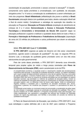 43
escolarização da população, promovendo o acesso universal à educação63
. O desafio
compreende como ações prioritárias a universalização, com qualidade, da educação
obrigatória entre 7 e 14 anos e a erradicação do analfabetismo a serem enfrentados por
meio dos programas: Brasil Alfabetizado (alfabetização dos jovens e adultos) e Brasil
Escolarizado (educação básica com qualidade para todos, desde a educação infantil até
o final do ensino médio). Completavam a estratégia de superação dos desafios na
educação os Programas: Educação na Primeira Infância (ampliação do atendimento de
crianças de 0 a 3 anos); Democratização e Acesso à Educação Profissional,
Tecnológica e Universitária e Universidade do Século XXI (expandir vagas na
educação profissional e superior e melhorar a qualidade dessa oferta em todo o País); e
Formação e Valorização de Professores e Trabalhadores da Educação (capacitação
de cerca de 2.5 milhões de professores e outros profissionais que atuam na educação
básica).
2.3.2. PPA 2007-2011 (Lei nº 11.653/2008)
O PPA 2007-2011 organiza as ações do Governo em três eixos: crescimento
econômico, agenda social e educação de qualidade64
. Ou seja: no segundo PPA do
Governo Lula, a educação de qualidade ganha prioridade como um dos três eixos
estruturantes da ação governamental.
Para dar conta dessa prioridade, o PPA 2007-2011 demanda nova dimensão
temporal para projetar ações de médio e longo prazos orientadas pelo Plano de
Desenvolvimento da Educação (PDE), assim caracterizado na lei do PPA:
A competitividade econômica, a equidade social e o desempenho cidadão são simultaneamente
impactados pela educação. A educação de qualidade representa, portanto, um objetivo estratégico
sem o qual o projeto de desenvolvimento nacional em curso não se viabiliza. Para isso, como parte
da agenda estratégica, o Governo Federal coloca em execução o Plano de Desenvolvimento da
Educação (PDE) que reúne um conjunto de iniciativas articuladas sob uma abordagem do sistema
educativo nacional, cuja prioridade é a melhoria da qualidade da educação básica. Investir na
melhoria da qualidade da educação básica passa por investimentos na educação profissional e na
educação superior, pois, os diferentes níveis de ensino estão ligados, direta ou indiretamente.
Significa mobilizar a sociedade para a importância da educação envolvendo pais, alunos,
professores e gestores, em iniciativas que busquem o sucesso e a permanência do aluno na
escola.
A mobilização social implica um movimento amplo de comunicação e coordenação de ações capaz
de criar sinergia e cooperação nacional na construção da educação de qualidade. Para isso, o
Governo Federal cria no PPA 2008-2011 o Programa Compromisso todos pela Educação, com
metas estabelecidas, que representa a conjugação dos esforços das Unidades da Federação
atuando em regime de colaboração, com famílias e comunidade, em proveito da melhoria da
qualidade da educação65
O Plano de Desenvolvimento da Educação, que orientou o PPA 2007-2011, teve
suas estratégias e ações definidas até o ano de 2021 para viabilizar o Programa
 