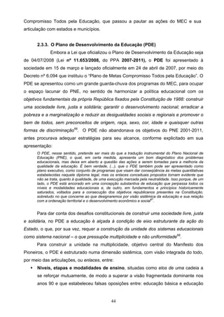 44
Compromisso Todos pela Educação, que passou a pautar as ações do MEC e sua
articulação com estados e municípios.
2.3.3. O Plano de Desenvolvimento da Educação (PDE)
Embora a Lei que oficializou o Plano de Desenvolvimento da Educação seja
de 04/07/2008 (Lei nº 11.653/2008, do PPA 2007-2011), o PDE foi apresentado à
sociedade em 15 de março e lançado oficialmente em 24 de abril de 2007, por meio do
Decreto nº 6.094 que instituiu o “Plano de Metas Compromisso Todos pela Educação”. O
PDE se apresentou como um grande guarda-chuva dos programas do MEC, para ocupar
o espaço lacunar do PNE, no sentido de harmonizar a política educacional com os
objetivos fundamentais da própria República fixados pela Constituição de 1988: construir
uma sociedade livre, justa e solidária; garantir o desenvolvimento nacional; erradicar a
pobreza e a marginalização e reduzir as desigualdades sociais e regionais e promover o
bem de todos, sem preconceitos de origem, raça, sexo, cor, idade e quaisquer outras
formas de discriminação66
. O PDE não abandonava os objetivos do PNE 2001-2011,
antes procurava adequar estratégias para seu alcance, conforme explicitado em sua
apresentação:
O PDE, nesse sentido, pretende ser mais do que a tradução instrumental do Plano Nacional de
Educação (PNE), o qual, em certa medida, apresenta um bom diagnóstico dos problemas
educacionais, mas deixa em aberto a questão das ações a serem tomadas para a melhoria da
qualidade da educação. É bem verdade, (...), que o PDE também pode ser apresentado como
plano executivo, como conjunto de programas que visam dar conseqüência às metas quantitativas
estabelecidas naquele diploma legal, mas os enlaces conceituais propostos tornam evidente que
não se trata, quanto à qualidade, de uma execução marcada pela neutralidade. Isso porque, de um
lado, o PDE está ancorado em uma concepção substantiva de educação que perpassa todos os
níveis e modalidades educacionais e, de outro, em fundamentos e princípios historicamente
saturados, voltados para a consecução dos objetivos republicanos presentes na Constituição,
sobretudo no que concerne ao que designaremos por visão sistêmica da educação e sua relação
com a ordenação territorial e o desenvolvimento econômico e social67
.
Para dar conta dos desafios constitucionais de construir uma sociedade livre, justa
e solidária, no PDE a educação é alçada à condição de eixo estruturante da ação do
Estado, o que, por sua vez, requer a construção da unidade dos sistemas educacionais
como sistema nacional – o que pressupõe multiplicidade e não uniformidade68
.
Para construir a unidade na multiplicidade, objetivo central do Manifesto dos
Pioneiros, o PDE é estruturado numa dimensão sistêmica, com visão integrada do todo,
por meio das articulações, ou enlaces, entre:
 Níveis, etapas e modalidades de ensino, situadas como elos de uma cadeia a
se reforçar mutuamente, de modo a superar a visão fragmentada dominante nos
anos 90 e que estabeleceu falsas oposições entre: educação básica e educação
 