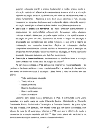 45
superior; educação infantil e ensino fundamental e médio; ensino médio e
educação profissional; alfabetização e educação de jovens e adultos; e educação
regular e educação especial, oposições que, em nome de fortalecer uma parte – o
ensino fundamental – fragilizou o todo. Com visão sistêmica o PDE procurou
reconhecer as conexões intrínsecas entre educação básica, educação superior,
educação tecnológica e alfabetização de modo a reforçá-las reciprocamente.
 Educação e ordenação territorial, de modo enfrentar estruturalmente a
desigualdade de oportunidades educacionais, demarcadas pelas clivagens
culturais e sociais, dadas pela geografia e pela história, o que significa pensar a
educação no plano do País, sobrepondo os níveis e etapas de educação à
organização das competências dos entes federados o que torna o regime de
colaboração um imperativo inexorável. Regime de colaboração significa
compartilhar competências políticas, técnicas e financeiras para a execução de
programas de manutenção e desenvolvimento da educação, de forma a concertar
a atuação dos entes federados sem ferir-lhes a autonomia.
 Educação e desenvolvimento, estabelecendo as interfaces entre a educação
como um todo e as outras áreas de atuação do Estado69
.
Ao par desses enlaces, o PDE coloca dois imperativos: responsabilização – de
gestores e da classe política – com os propósitos do Plano; e mobilização da sociedade
em defesa do direito de todos à educação. Dessa forma o PDE se assenta em seis
pilares:
 Visão sistêmica da educação
 Territorialidade
 Desenvolvimento
 Regime de colaboração
 Responsabilização
 Mobilização social
Coerente com essas bases conceituais o PDE é estruturado como plano
executivo, em quatro eixos de ação: Educação Básica, Alfabetização e Educação
Continuada, Ensino Profissional e Tecnológico; e Educação Superior. As quatro ações
não são isoladas, nem pontuais, com muitas outras que vem sendo executadas, num
elenco de mais de 40 programas, integram o PDE que têm o objetivo de mudar o
panorama de educação brasileira até 202170
. Nos quatro eixos são explicitados os
enlaces entre educação sistêmica, território e desenvolvimento.
 