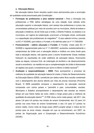 46
a. Educação Básica
Na educação básica foram situados quatro eixos estruturantes para a promoção
da qualidade social preconizada pela Constituição:
 Formação de professores e piso salarial nacional – Para a formação dos
profissionais o PDE define estratégias de uma relação mais estreita entre
educação superior e educação básica, com acesso dos professores a cursos nas
universidades públicas por meio de acordos com os municípios, oferta de bolsas e
educação a distância, de tal modo que a União, o Distrito Federal, os estados e os
municípios, em regime de colaboração, promovam a formação inicial, continuada
e a capacitação dos profissionais do magistério71
. O piso salarial mínimo, previsto
na EC nº 53/2006, que instituiu o Fundeb, e foi definido pela Lei nº 11.738/2008.
 Financiamento - salário educação e Fundeb: O Fundeb, criado pela EC nº
53/2006 e regulamentado pela Lei nº 11.494/2007, aumentou substancialmente o
compromisso da União com a educação básica e instituiu um único fundo para
toda a educação básica, não apenas para o ensino fundamental. Essas medidas
traduzem as expressões de visão sistêmica da educação básica, financiando
todas as etapas, inclusive EJA, de ordenação do território e de desenvolvimento
social e econômico, na medida em que a complementação da União é direcionada
às regiões nas quais o investimento por aluno é inferior à média nacional72
.
 Avaliação e responsabilização – IDEB: Para acompanhar o processo de
melhoria da qualidade da educação básica foi criado o Índice de Desenvolvimento
da Educação Básica (IDEB), constituído por dados sobre fluxo escolar combinado
com o desempenho dos alunos aferido por meio de provas nacionais (Provinha
Brasil). O IDEB possibilita comparar o desempenho da educação nacional
comparada com outros países e “permitirá a pais, comunidades, escolas,
Municípios e Estados acompanharem o desempenho das escolas ao mesmo
tempo em que fixará metas de curto, médio e longo prazo para a melhoria da
qualidade da educação básica”73
. O PDE situou como meta passar, até 2011: dos
atuais 3.8 para 4.6 pontos nos iniciais do ensino fundamental; dos 3.5 para 3.9
pontos nos anos finais do ensino fundamental; e dos 3.4 para 3.7 pontos no
ensino médio. Como meta de longo prazo (2021) propõe atingir o índice de 6.0
pontos para os anos iniciais, situação em que se encontravam, em 2007, os
países da Organização para a Cooperação e Desenvolvimento Econômico
(OCDE).
 