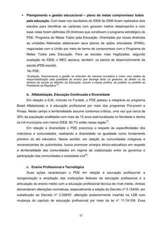 47
 Planejamento e gestão educacional – plano de metas compromisso todos
pela educação. Com base nos resultados do IDEB de 2006 foram realizados dois
estudos para identificar as variáveis com geraram melhor desempenho e com
base nelas foram definidas 29 diretrizes que constituem o programa estratégico do
PDE: Programa de Metas Todos pela Educação. Orientadas por essas diretrizes
as unidades federadas elaboravam seus planos de ações articuladas (PARs),
negociadas com a União por meio de termo de compromisso com o Programa de
Metas Todos pela Educação. Para as escolas mais fragilizadas, segundo
avaliação do IDEB, o MEC apoiava, também, os planos de desenvolvimento da
escola (PDE-escola).
No PDE,
“Avaliação, financiamento e gestão se articulam de maneira inovadora e criam uma cadeia de
responsabilização pela qualidade do ensino que abrange tanto os gestores, do diretor ou da
diretora da escola ao Ministro da Educação, quanto a classe política, do prefeito ou prefeita ao
Presidente da República”74
.
b. Alfabetização, Educação Continuada e Diversidade
Em relação a EJA, incluída no Fundeb, o PDE passou a integrá-la ao programa
Brasil Alfabetizado e à educação profissional por meio dos programas Pró-jovem e
Proeja. Neste campo a territorialidade assume contornos críticos, uma vez que cerca de
30% da população analfabeta com mais de 15 anos está localizada no Nordeste e dentre
os mil municípios com menor IDEB, 80,7% estão nessa região75
.
Em relação à diversidade o PDE preconiza o respeito às especificidades dos
indivíduos e comunidades, realizando a diversidade na igualdade como fundamento
primeiro do ato educativo. Nesse sentido, em relação às comunidades indígenas e
remanescentes de quilombolas, busca promover arranjos étnico-educativos em respeito
à territorialidade das comunidades em regime de colaboração entre os governos e
participação das comunidades e sociedade civil76
.
c. Ensino Profissional e Tecnológica
Duas ações caracterizam o PDE em relação à educação profissional: a
reorganização e ampliação das instituições federais de educação profissional e a
articulação do ensino médio com a educação profissional técnica de nível médio. Ambas
demandaram alterações normativas, especialmente a edição do Decreto nº 5.154/04, em
substituição ao Decreto nº 2.208/97, alteração posteriormente inserida na LDB com
mudança do capítulo de educação profissional por meio da lei nº 11.741/08. Essa
 
