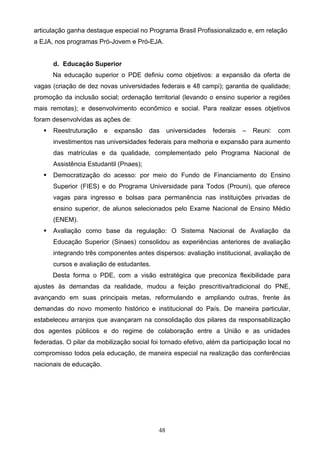 48
articulação ganha destaque especial no Programa Brasil Profissionalizado e, em relação
a EJA, nos programas Pró-Jovem e Pró-EJA.
d. Educação Superior
Na educação superior o PDE definiu como objetivos: a expansão da oferta de
vagas (criação de dez novas universidades federais e 48 campi); garantia de qualidade;
promoção da inclusão social; ordenação territorial (levando o ensino superior a regiões
mais remotas); e desenvolvimento econômico e social. Para realizar esses objetivos
foram desenvolvidas as ações de:
 Reestruturação e expansão das universidades federais – Reuni: com
investimentos nas universidades federais para melhoria e expansão para aumento
das matrículas e da qualidade, complementado pelo Programa Nacional de
Assistência Estudantil (Pnaes);
 Democratização do acesso: por meio do Fundo de Financiamento do Ensino
Superior (FIES) e do Programa Universidade para Todos (Prouni), que oferece
vagas para ingresso e bolsas para permanência nas instituições privadas de
ensino superior, de alunos selecionados pelo Exame Nacional de Ensino Médio
(ENEM).
 Avaliação como base da regulação: O Sistema Nacional de Avaliação da
Educação Superior (Sinaes) consolidou as experiências anteriores de avaliação
integrando três componentes antes dispersos: avaliação institucional, avaliação de
cursos e avaliação de estudantes.
Desta forma o PDE, com a visão estratégica que preconiza flexibilidade para
ajustes às demandas da realidade, mudou a feição prescritiva/tradicional do PNE,
avançando em suas principais metas, reformulando e ampliando outras, frente às
demandas do novo momento histórico e institucional do País. De maneira particular,
estabeleceu arranjos que avançaram na consolidação dos pilares da responsabilização
dos agentes públicos e do regime de colaboração entre a União e as unidades
federadas. O pilar da mobilização social foi tornado efetivo, além da participação local no
compromisso todos pela educação, de maneira especial na realização das conferências
nacionais de educação.
 