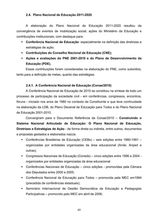 49
2.4. Plano Nacional de Educação 2011-2020
A elaboração do Plano Nacional de Educação 2011-2020 resultou da
convergência de eventos de mobilização social, ações do Ministério da Educação e
contribuições institucionais, com destaque para:
 Conferência Nacional de Educação: especialmente na definição das diretrizes e
estratégias de ação;
 Contribuições do Conselho Nacional de Educação (CNE);
 Ações e avaliações do PNE 2001-2010 e do Plano de Desenvolvimento da
Educação (PDE).
Essas contribuições foram consideradas na elaboração do PNE, como subsídios,
tanto para a definição de metas, quanto das estratégias.
2.4.1. A Conferência Nacional de Educação (Conae/2010)
A Conferência Nacional de Educação de 2010 se constituiu na síntese de todo um
processo de participação da sociedade civil - em conferências, congressos, encontros,
fóruns - iniciado nos anos de 1980 no contexto da Constituinte e que teve continuidade
na elaboração da LDB, do Plano Decenal de Educação para Todos e do Plano Nacional
de Educação 2001-2010.
Convergiram para o Documento Referência da Conae/2010 – Construindo o
Sistema Nacional Articulado de Educação: O Plano Nacional de Educação,
Diretrizes e Estratégias de Ação - de forma direta ou indireta, entre outros, documentos
e propostas gestados e elaborados na(o)s:
 Conferências Brasileiras de Educação (CEBs) – seis edições entre 1980-1991 –
organizadas por entidades organizadas da área educacional (Ande, Anped e
outras);
 Congressos Nacionais de Educação (Coneds) – cinco edições entre 1996 e 2004 -
organizados por entidades organizadas da área educacional
 Conferências Nacionais de Educação – cinco edições - promovidas pela Câmara
dos Deputados entre 2000 e 2005;
 Conferência Nacional de Educação para Todos – promovida pela MEC em1994
(precedida de conferências estaduais);
 Seminário Internacional de Gestão Democrática da Educação e Pedagogias
Participativas – promovido pelo MEC em abril de 2006;
 