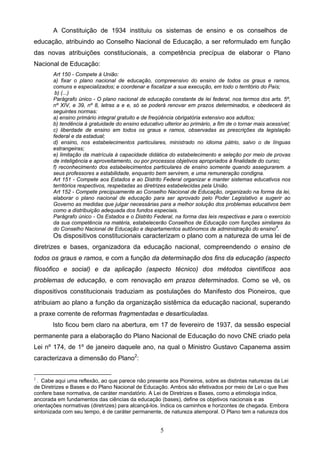 5
A Constituição de 1934 instituiu os sistemas de ensino e os conselhos de
educação, atribuindo ao Conselho Nacional de Educação, a ser reformulado em função
das novas atribuições constitucionais, a competência precípua de elaborar o Plano
Nacional de Educação:
Art 150 - Compete à União:
a) fixar o plano nacional de educação, compreensivo do ensino de todos os graus e ramos,
comuns e especializados; e coordenar e fiscalizar a sua execução, em todo o território do País;
b) (...)
Parágrafo único - O plano nacional de educação constante de lei federal, nos termos dos arts. 5º,
nº XIV, e 39, nº 8, letras a e e, só se poderá renovar em prazos determinados, e obedecerá às
seguintes normas:
a) ensino primário integral gratuito e de freqüência obrigatória extensivo aos adultos;
b) tendência à gratuidade do ensino educativo ulterior ao primário, a fim de o tornar mais acessível;
c) liberdade de ensino em todos os graus e ramos, observadas as prescrições da legislação
federal e da estadual;
d) ensino, nos estabelecimentos particulares, ministrado no idioma pátrio, salvo o de línguas
estrangeiras;
e) limitação da matrícula à capacidade didática do estabelecimento e seleção por meio de provas
de inteligência e aproveitamento, ou por processos objetivos apropriados à finalidade do curso;
f) reconhecimento dos estabelecimentos particulares de ensino somente quando assegurarem. a
seus professores a estabilidade, enquanto bem servirem, e uma remuneração condigna.
Art 151 - Compete aos Estados e ao Distrito Federal organizar e manter sistemas educativos nos
territórios respectivos, respeitadas as diretrizes estabelecidas pela União.
Art 152 - Compete precipuamente ao Conselho Nacional de Educação, organizado na forma da lei,
elaborar o plano nacional de educação para ser aprovado pelo Poder Legislativo e sugerir ao
Governo as medidas que julgar necessárias para a melhor solução dos problemas educativos bem
como a distribuição adequada dos fundos especiais.
Parágrafo único - Os Estados e o Distrito Federal, na forma das leis respectivas e para o exercício
da sua competência na matéria, estabelecerão Conselhos de Educação com funções similares às
do Conselho Nacional de Educação e departamentos autônomos de administração do ensino4
.
Os dispositivos constitucionais caracterizam o plano com a natureza de uma lei de
diretrizes e bases, organizadora da educação nacional, compreendendo o ensino de
todos os graus e ramos, e com a função da determinação dos fins da educação (aspecto
filosófico e social) e da aplicação (aspecto técnico) dos métodos científicos aos
problemas de educação, e com renovação em prazos determinados. Como se vê, os
dispositivos constitucionais traduziam as postulações do Manifesto dos Pioneiros, que
atribuiam ao plano a função da organização sistêmica da educação nacional, superando
a praxe corrente de reformas fragmentadas e desarticuladas.
Isto ficou bem claro na abertura, em 17 de fevereiro de 1937, da sessão especial
permanente para a elaboração do Plano Nacional de Educação do novo CNE criado pela
Lei nº 174, de 1º de janeiro daquele ano, na qual o Ministro Gustavo Capanema assim
caracterizava a dimensão do Plano2
:
2
. Cabe aqui uma reflexão, ao que parece não presente aos Pioneiros, sobre as distintas naturezas da Lei
de Diretrizes e Bases e do Plano Nacional de Educação. Ambos são efetivados por meio de Lei o que lhes
confere base normativa, de caráter mandatório. A Lei de Diretrizes e Bases, como a etimologia indica,
ancorada em fundamentos das ciências da educação (bases), define os objetivos nacionais e as
orientações normativas (diretrizes) para alcançá-los. Indica os caminhos e horizontes de chegada. Embora
sintonizada com seu tempo, é de caráter permanente, de natureza atemporal. O Plano tem a natureza dos
 