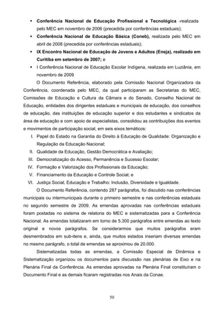 50
 Conferência Nacional de Educação Profissional e Tecnológica -realizada
pelo MEC em novembro de 2006 (precedida por conferências estaduais);
 Conferência Nacional de Educação Básica (Coneb), realizada pelo MEC em
abril de 2008 (precedida por conferências estaduais);
 IX Encontro Nacional de Educação de Jovens e Adultos (Eneja), realizado em
Curitiba em setembro de 2007; e
 I Conferência Nacional de Educação Escolar Indígena, realizada em Luziânia, em
novembro de 2009
O Documento Referência, elaborado pela Comissão Nacional Organizadora da
Conferência, coordenada pelo MEC, da qual participaram as Secretarias do MEC,
Comissões de Educação e Cultura da Câmara e do Senado, Conselho Nacional de
Educação, entidades dos dirigentes estaduais e municipais de educação, dos conselhos
de educação, das instituições de educação superior e dos estudantes e sindicatos da
área de educação e com apoio de especialistas, consolidou as contribuições dos eventos
e movimentos de participação social, em seis eixos temáticos:
I. Papel do Estado na Garantia do Direito à Educação de Qualidade: Organização e
Regulação da Educação Nacional;
II. Qualidade da Educação, Gestão Democrática e Avaliação;
III. Democratização do Acesso, Permanência e Sucesso Escolar;
IV. Formação e Valorização dos Profissionais da Educação;
V. Financiamento da Educação e Controle Social; e
VI. Justiça Social, Educação e Trabalho: Inclusão, Diversidade e Igualdade.
O Documento Referência, contendo 287 parágrafos, foi discutido nas conferências
municipais ou intermunicipais durante o primeiro semestre e nas conferências estaduais
no segundo semestre de 2009. As emendas aprovadas nas conferências estaduais
foram postadas no sistema de relatoria do MEC e sistematizadas para a Conferência
Nacional. As emendas totalizaram em torno de 5.300 parágrafos entre emendas ao texto
original e novos parágrafos. Se considerarmos que muitos parágrafos eram
desmembrados em sub-itens e, ainda, que muitos estados inseriam diversas emendas
no mesmo parágrafo, o total de emendas se aproximou de 20.000.
Sistematizadas todas as emendas, a Comissão Especial de Dinâmica e
Sistematização organizou os documentos para discussão nas plenárias de Eixo e na
Plenária Final da Conferência. As emendas aprovadas na Plenária Final constituíram o
Documento Final e as demais ficaram registradas nos Anais da Conae.
 